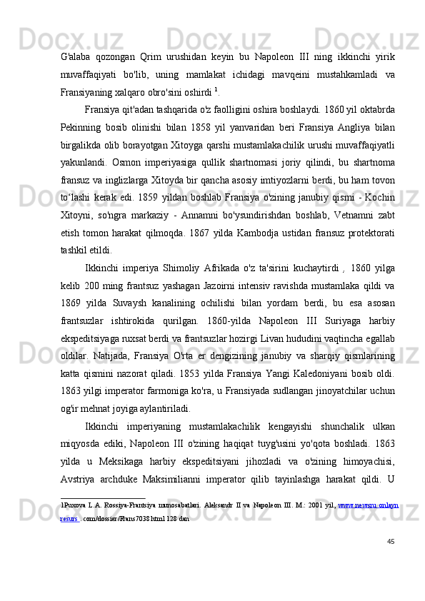 G'alaba   qozongan   Qrim   urushidan   keyin   bu   Napoleon   III   ning   ikkinchi   yirik
muvaffaqiyati   bo'lib,   uning   mamlakat   ichidagi   mavqeini   mustahkamladi   va
Fransiyaning xalqaro obro'sini oshirdi  1
.
Fransiya qit'adan tashqarida o'z faolligini oshira boshlaydi. 1860 yil oktabrda
Pekinning   bosib   olinishi   bilan   1858   yil   yanvaridan   beri   Fransiya   Angliya   bilan
birgalikda olib borayotgan Xitoyga qarshi mustamlakachilik urushi muvaffaqiyatli
yakunlandi.   Osmon   imperiyasiga   qullik   shartnomasi   joriy   qilindi,   bu   shartnoma
fransuz va inglizlarga Xitoyda bir qancha asosiy imtiyozlarni berdi, bu ham tovon
to lashi   kerak   edi.   1859   yildan   boshlab   Fransiya   o'zining   janubiy   qismi   -   Kochinʻ
Xitoyni,   so'ngra   markaziy   -   Annamni   bo'ysundirishdan   boshlab,   Vetnamni   zabt
etish   tomon   harakat   qilmoqda.   1867   yilda   Kambodja   ustidan   fransuz   protektorati
tashkil etildi.
Ikkinchi   imperiya   Shimoliy   Afrikada   o'z   ta'sirini   kuchaytirdi   ,   1860   yilga
kelib   200   ming   frantsuz   yashagan   Jazoirni   intensiv   ravishda   mustamlaka   qildi   va
1869   yilda   Suvaysh   kanalining   ochilishi   bilan   yordam   berdi,   bu   esa   asosan
frantsuzlar   ishtirokida   qurilgan.   1860-yilda   Napoleon   III   Suriyaga   harbiy
ekspeditsiyaga ruxsat berdi va frantsuzlar hozirgi Livan hududini vaqtincha egallab
oldilar.   Natijada,   Fransiya   O'rta   er   dengizining   janubiy   va   sharqiy   qismlarining
katta   qismini   nazorat   qiladi.   1853   yilda   Fransiya   Yangi   Kaledoniyani   bosib   oldi.
1863 yilgi imperator farmoniga ko'ra, u Fransiyada sudlangan jinoyatchilar uchun
og'ir mehnat joyiga aylantiriladi.
Ikkinchi   imperiyaning   mustamlakachilik   kengayishi   shunchalik   ulkan
miqyosda   ediki,   Napoleon   III   o'zining   haqiqat   tuyg'usini   yo'qota   boshladi.   1863
yilda   u   Meksikaga   harbiy   ekspeditsiyani   jihozladi   va   o'zining   himoyachisi,
Avstriya   archduke   Maksimilianni   imperator   qilib   tayinlashga   harakat   qildi.   U
1 Puxova   L.A.   Rossiya-Frantsiya   munosabatlari.   Aleksandr   II   va   Napoleon   III.   M.:   2001   yil,   www.newsru   onlayn
resurs  .  com/dossier/Frans7038.html 128 dan
 
45
  