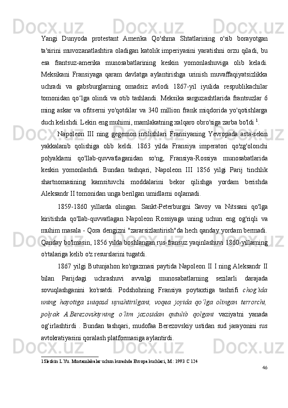 Yangi   Dunyoda   protestant   Amerika   Qo'shma   Shtatlarining   o'sib   borayotgan
ta'sirini muvozanatlashtira oladigan katolik imperiyasini  yaratishni orzu qiladi, bu
esa   frantsuz-amerika   munosabatlarining   keskin   yomonlashuviga   olib   keladi.
Meksikani   Fransiyaga   qaram   davlatga   aylantirishga   urinish   muvaffaqiyatsizlikka
uchradi   va   gabsburglarning   omadsiz   avlodi   1867-yil   iyulida   respublikachilar
tomonidan  qo lga  olindi   va  otib   tashlandi.   Meksika   sarguzashtlarida   frantsuzlar   6ʻ
ming  askar  va  ofitserni   yo'qotdilar   va  340  million  frank  miqdorida  yo'qotishlarga
duch kelishdi. Lekin eng muhimi, mamlakatning xalqaro obro'siga zarba bo'ldi  1
.
Napoleon   III   ning   gegemon   intilishlari   Fransiyaning   Yevropada   asta-sekin
yakkalanib   qolishiga   olib   keldi.   1863   yilda   Fransiya   imperatori   qo'zg'olonchi
polyaklarni   qo'llab-quvvatlaganidan   so'ng,   Fransiya-Rossiya   munosabatlarida
keskin   yomonlashdi.   Bundan   tashqari,   Napoleon   III   1856   yilgi   Parij   tinchlik
shartnomasining   kamsituvchi   moddalarini   bekor   qilishga   yordam   berishda
Aleksandr II tomonidan unga berilgan umidlarni oqlamadi.
1859-1860   yillarda   olingan.   Sankt-Peterburgni   Savoy   va   Nitssani   qo'lga
kiritishda   qo'llab-quvvatlagan   Napoleon   Rossiyaga   uning   uchun   eng   og'riqli   va
muhim masala - Qora dengizni "zararsizlantirish"da hech qanday yordam bermadi.
Qanday bo'lmasin, 1856 yilda boshlangan rus-fransuz yaqinlashuvi 1860-yillarning
o'rtalariga kelib o'z resurslarini tugatdi.
1867 yilgi Butunjahon ko'rgazmasi  paytida Napoleon II I ning Aleksandr II
bilan   Parijdagi   uchrashuvi   avvalgi   munosabatlarning   sezilarli   darajada
sovuqlashganini   ko'rsatdi.   Podshohning   Fransiya   poytaxtiga   tashrifi   chog‘ida
uning   hayotiga   suiqasd   uyushtirilgani,   voqea   joyida   qo‘lga   olingan   terrorchi,
polyak   A.Berezovskiyning   o‘lim   jazosidan   qutulib   qolgani   vaziyatni   yanada
og‘irlashtirdi   .   Bundan   tashqari,   mudofaa   Berezovskiy   ustidan   sud   jarayonini   rus
avtokratiyasini qoralash platformasiga aylantirdi.
1 Slezkin L.Yu. Mustamlakalar uchun kurashda Evropa kuchlari, M.: 1993 C 124  
46
  