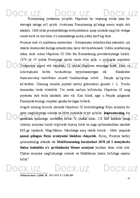 Rossiyaning   yordamini   yo'qotib,   Napoleon   bir   vaqtning   o'zida   yana   bir
strategik   xatoga   yo'l   qo'ydi.   Avstriyani   Fransiyaning   qit’adagi   asosiy   raqibi   deb
adashib, 1866-yilda prussiyaliklarga avstriyaliklarni qisqa urushda mag‘lub etishga
ruxsat berdi va shu bilan o‘z mamlakatiga ancha jiddiy xavf tug‘dirdi.
Prussiya endi o'z niyatlarini yashirishni - Germaniyani birlashtirishni yakunlab, uni
etakchi kontinental kuchga aylantirishni zarur deb hisoblamadi. Ushbu niyatlarning
oldini   olish   uchun   Napoleon   III   Otto   fon   Bismarkning   provokatsiyasiga   berilib,
1870   yil   19   iyulda   Prussiyaga   qarshi   urush   e'lon   qildi,   u   yo'qligida   imperator
Yevgeniyni   regent   etib   tayinladi,   23   iyulda   Napoleon   armiyaga   ketdi.   Elzas   va
Lotaringiyada   harbiy   harakatlarga   tayyorlanayotgan   edi   .   Blankistlar
imperatorning   tashrifidan   unumli   foydalanishga   urinib   ,   Parijda   qo zg olonʻ ʻ
ko tardilar.   Ularning   urinishi   poytaxt   harbiy   gubernatori   general   J.   L.   Trochu	
ʻ
tomonidan   tezda   to'xtatildi.   Tez   orada   ma'lum   bo'lishicha,   Napoleon   III   ning
poytaxtni   tark   etishi   halokatli   xato   edi.   Kim   biladi,   agar   u   Parijda   qolganida
Fransiyada keyingi voqealar qanday kechgan bo'lardi.
Avgust   oyining   birinchi   yarmida   Napoleon   III   boshchiligidagi   Reyn   armiyasi   bir
qator mag'lubiyatga uchradi va Metz hududida to'sib qo'yildi.   Imperatorning   o'zi
qamaldan   qochishga   muvaffaq   bo'ldi.   U   zudlik   bilan   120   000   kishilik   yangi
(chalon)  armiyani  tuzish to'g'risida buyruq berdi va unga qo'mondonlikni  marshal
M.E.ga   topshirdi.   Mag-Mahon.   Marshalga   aniq   vazifa   berildi   -   Metz   yaqinida
qamal   qilingan   Reyn   armiyasini   blokdan   chiqarish.   Biroq,   Prussiya   harbiy
qo'mondonligi   oldinda   edi   MakMaxonning   harakatlari   1870   yil   2   sentyabrda
Sedan   hududida   o'z   qo'shinlarini   Meuse   armiyasi   kuchlari   bilan   o'rab   oldi.
Chalon   armiyasi   mag'lubiyatga   uchradi   va   MakMaxon   taslim   bo'lishga   majbur
bo'ldi  1
.
1 Frantsiya tarixi. 3 jildda. M.: 1972-1973.T 2 S 388-389  
47
