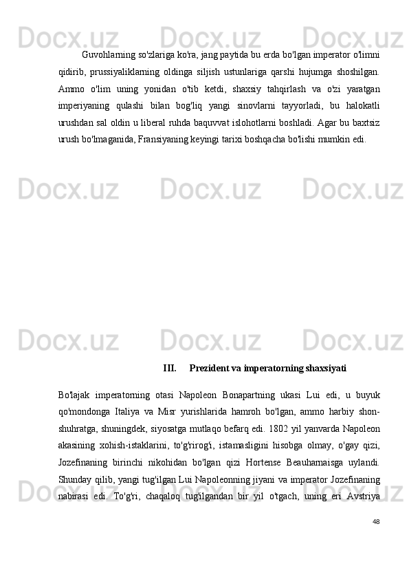 Guvohlarning so'zlariga ko'ra, jang paytida bu erda bo'lgan imperator o'limni
qidirib,   prussiyaliklarning   oldinga   siljish   ustunlariga   qarshi   hujumga   shoshilgan.
Ammo   o'lim   uning   yonidan   o'tib   ketdi,   shaxsiy   tahqirlash   va   o'zi   yaratgan
imperiyaning   qulashi   bilan   bog'liq   yangi   sinovlarni   tayyorladi,   bu   halokatli
urushdan sal oldin u liberal ruhda baquvvat islohotlarni boshladi. Agar bu baxtsiz
urush bo'lmaganida, Fransiyaning keyingi tarixi boshqacha bo'lishi mumkin edi.
 
 
 
 
 
 
 
 
 
 
 
 
 
III.   Prezident va imperatorning shaxsiyati
Bo'lajak   imperatorning   otasi   Napoleon   Bonapartning   ukasi   Lui   edi,   u   buyuk
qo'mondonga   Italiya   va   Misr   yurishlarida   hamroh   bo'lgan,   ammo   harbiy   shon-
shuhratga, shuningdek, siyosatga mutlaqo befarq edi. 1802 yil yanvarda Napoleon
akasining   xohish-istaklarini,   to'g'rirog'i,   istamasligini   hisobga   olmay,   o'gay   qizi,
Jozefinaning   birinchi   nikohidan   bo'lgan   qizi   Hortense   Beauharnaisga   uylandi.
Shunday qilib, yangi tug'ilgan Lui Napoleonning jiyani va imperator Jozefinaning
nabirasi   edi.   To'g'ri,   chaqaloq   tug'ilgandan   bir   yil   o'tgach,   uning   eri   Avstriya
48
  
