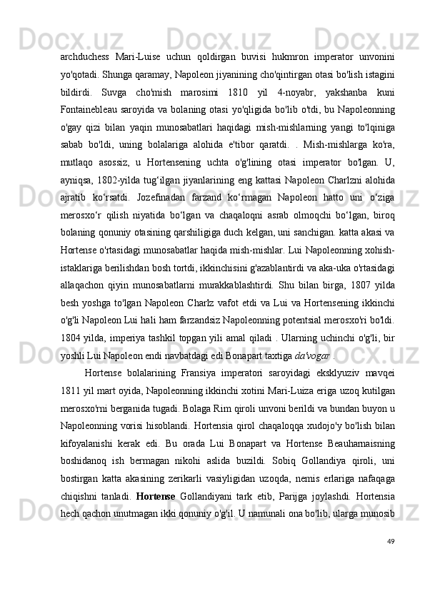 archduchess   Mari-Luise   uchun   qoldirgan   buvisi   hukmron   imperator   unvonini
yo'qotadi. Shunga qaramay, Napoleon jiyanining cho'qintirgan otasi bo'lish istagini
bildirdi.   Suvga   cho'mish   marosimi   1810   yil   4-noyabr,   yakshanba   kuni
Fontainebleau   saroyida  va   bolaning   otasi   yo'qligida  bo'lib   o'tdi,  bu   Napoleonning
o'gay   qizi   bilan   yaqin   munosabatlari   haqidagi   mish-mishlarning   yangi   to'lqiniga
sabab   bo'ldi,   uning   bolalariga   alohida   e'tibor   qaratdi.   .   Mish-mishlarga   ko'ra,
mutlaqo   asossiz,   u   Hortensening   uchta   o'g'lining   otasi   imperator   bo'lgan.   U,
ayniqsa,  1802-yilda tug‘ilgan  jiyanlarining eng kattasi  Napoleon Charlzni  alohida
ajratib   ko‘rsatdi.   Jozefinadan   farzand   ko‘rmagan   Napoleon   hatto   uni   o‘ziga
merosxo‘r   qilish   niyatida   bo‘lgan   va   chaqaloqni   asrab   olmoqchi   bo‘lgan,   biroq
bolaning qonuniy otasining qarshiligiga duch kelgan, uni sanchigan. katta akasi va
Hortense o'rtasidagi munosabatlar haqida mish-mishlar. Lui Napoleonning xohish-
istaklariga berilishdan bosh tortdi, ikkinchisini g'azablantirdi va aka-uka o'rtasidagi
allaqachon   qiyin   munosabatlarni   murakkablashtirdi.   Shu   bilan   birga,   1807   yilda
besh   yoshga   to'lgan   Napoleon   Charlz   vafot   etdi   va   Lui   va   Hortensening   ikkinchi
o'g'li Napoleon Lui hali ham farzandsiz Napoleonning potentsial merosxo'ri bo'ldi.
1804 yilda, imperiya tashkil  topgan yili  amal  qiladi  . Ularning uchinchi  o'g'li, bir
yoshli Lui Napoleon endi navbatdagi edi Bonapart taxtiga  da'vogar  .
Hortense   bolalarining   Fransiya   imperatori   saroyidagi   eksklyuziv   mavqei
1811 yil mart oyida, Napoleonning ikkinchi xotini Mari-Luiza eriga uzoq kutilgan
merosxo'rni berganida tugadi. Bolaga Rim qiroli unvoni berildi va bundan buyon u
Napoleonning vorisi hisoblandi. Hortensia qirol chaqaloqqa xudojo'y bo'lish bilan
kifoyalanishi   kerak   edi.   Bu   orada   Lui   Bonapart   va   Hortense   Beauharnaisning
boshidanoq   ish   bermagan   nikohi   aslida   buzildi.   Sobiq   Gollandiya   qiroli,   uni
bostirgan   katta   akasining   zerikarli   vasiyligidan   uzoqda,   nemis   erlariga   nafaqaga
chiqishni   tanladi.   Hortense   Gollandiyani   tark   etib,   Parijga   joylashdi.   Hortensia
hech qachon unutmagan   ikki qonuniy o'g'il. U namunali ona bo'lib, ularga munosib
49