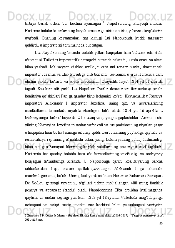 tarbiya   berish   uchun   bor   kuchini   ayamagan   1
.   Napoleonning   ishtiyoqli   muxlisi
Hortense bolalarda o'zlarining buyuk amakisiga nisbatan ishqiy hayrat tuyg'ularini
uyg'otdi.   Onaning   ko'rsatmalari   eng   kichigi   Lui   Napoleonda   kuchli   taassurot
qoldirdi, u imperatorni tom ma'noda but tutgan.
Lui   Napoleonning   birinchi   bolalik   yillari   haqiqatan   ham   bulutsiz   edi.   Bola
o'z vaqtini Tuileries imperatorlik qarorgohi o'rtasida o'tkazdi, u erda onasi va akasi
bilan   yashadi,   Malmeyson   qishloq   mulki,   u   erda   uni   tez-tez   buvisi,   sharmandali
imperator Jozefina va Eks- kurortiga olib borishdi. les-Bains, u erda Hortensia dam
olishni   yaxshi   ko'rardi   va   suvda   davolanadi.   Osoyishta   hayot   1814-yil   31-martda
tugadi. Shu kuni olti yoshli Lui Napoleon Tyuiler derazasidan fransuzlarga qarshi
koalitsiya qo‘shinlari Parijga qanday kirib kelganini ko‘rdi. Keyinchalik u Rossiya
imperatori   Aleksandr   I   imperator   Jozefina,   uning   qizi   va   nevaralarining
manfaatlarini   ta'minlash   niyatida   ekanligini   bilib   oladi.   1814   yil   16   aprelda   u
Malmeysonga   tashrif   buyurdi.   Ular   uzoq   vaqt   yolg'iz   gaplashdilar.   Ammo   o'sha
yilning 29-mayida Jozefina to'satdan vafot etdi va rus podshosining niyatlari (agar
u haqiqatan ham bo'lsa) amalga oshmay qoldi. Burbonlarning poytaxtga qaytishi va
restavratsiya   rejimining   o'rnatilishi   bilan,   yangi   hokimiyatning   ochiq   dushmanligi
bilan   o'ralgan   Bonapart   klanining   ko'plab   vakillarining   pozitsiyasi   xavf   tug'dirdi.
Hortensia   har   qanday   holatda   ham   o'z   farzandlarining   xavfsizligi   va   moliyaviy
kelajagini   ta'minlashga   kirishdi.   U   Napoleonga   qarshi   koalitsiyaning   barcha
rahbarlaridan   faqat   onasini   qo'llab-quvvatlagan   Aleksandr   I   ga   ishonishi
mumkinligini aniq ko'rdi. Uning faol yordami bilan Hortense Boharnais-Bonapart
De   Se-Leu   gertsogi   unvonini,   o'g'illari   uchun   mo'ljallangan   400   ming   franklik
pensiya   va   appanage   (taqdir)   oladi.   Napoleonning   Elba   orolidan   kutilmaganda
qaytishi   va   undan   keyingi   yuz   kun,   1815-yil   18-iyunda   Vaterloda   mag lubiyatgaʻ
uchragani   va   oxirgi   marta   taxtdan   voz   kechishi   bilan   yakunlangani   vaziyatni
1 Cherkasov P.P. Comte de Morny - Napoleon III ning Rossiyadagi elchisi (1856-1857) - "Yangi va zamonaviy tarix",
2011 yil 5-son.  
50
  