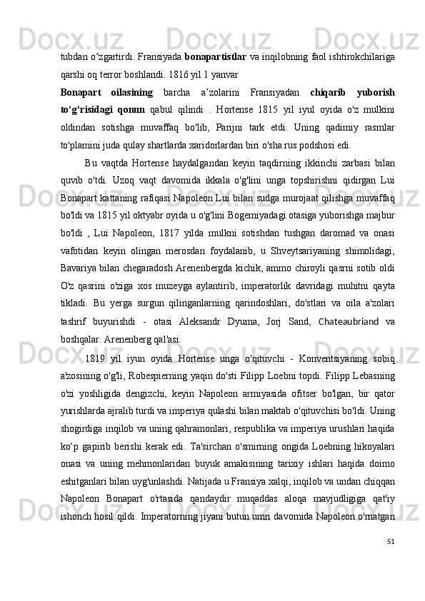 tubdan o zgartirdi. Fransiyada  ʻ bonapartistlar  va inqilobning faol ishtirokchilariga
qarshi oq terror boshlandi. 1816 yil 1 yanvar
Bonapart   oilasining   barcha   a’zolarini   Fransiyadan   chiqarib   yuborish
to‘g‘risidagi   qonun   qabul   qilindi   .   Hortense   1815   yil   iyul   oyida   o'z   mulkini
oldindan   sotishga   muvaffaq   bo'lib,   Parijni   tark   etdi.   Uning   qadimiy   rasmlar
to'plamini juda qulay shartlarda xaridorlardan biri o'sha rus podshosi edi.
Bu   vaqtda   Hortense   haydalgandan   keyin   taqdirning   ikkinchi   zarbasi   bilan
quvib   o'tdi.   Uzoq   vaqt   davomida   ikkala   o'g'lini   unga   topshirishni   qidirgan   Lui
Bonapart kattaning rafiqasi Napoleon Lui bilan sudga murojaat qilishga muvaffaq
bo'ldi va 1815 yil oktyabr oyida u o'g'lini Bogemiyadagi otasiga yuborishga majbur
bo'ldi   ,   Lui   Napoleon,   1817   yilda   mulkni   sotishdan   tushgan   daromad   va   onasi
vafotidan   keyin   olingan   merosdan   foydalanib,   u   Shveytsariyaning   shimolidagi,
Bavariya bilan chegaradosh Arenenbergda kichik, ammo chiroyli qasrni sotib oldi
O'z   qasrini   o'ziga   xos   muzeyga   aylantirib,   imperatorlik   davridagi   muhitni   qayta
tikladi.   Bu   yerga   surgun   qilinganlarning   qarindoshlari,   do'stlari   va   oila   a'zolari
tashrif   buyurishdi   -   otasi   Aleksandr   Dyuma,   Jorj   Sand,   Chateaubriand   va
boshqalar. Arenenberg qal'asi.
1819   yil   iyun   oyida   Hortense   unga   o'qituvchi   -   Konventsiyaning   sobiq
a'zosining o'g'li, Robespierning yaqin do'sti Filipp Loebni  topdi. Filipp Lebasning
o'zi   yoshligida   dengizchi,   keyin   Napoleon   armiyasida   ofitser   bo'lgan,   bir   qator
yurishlarda ajralib turdi va imperiya qulashi bilan maktab o'qituvchisi bo'ldi. Uning
shogirdiga inqilob va uning qahramonlari, respublika va imperiya urushlari haqida
ko‘p   gapirib   berishi   kerak   edi.   Ta'sirchan   o'smirning   ongida   Loebning   hikoyalari
onasi   va   uning   mehmonlaridan   buyuk   amakisining   tarixiy   ishlari   haqida   doimo
eshitganlari bilan uyg'unlashdi. Natijada u Fransiya xalqi, inqilob va undan chiqqan
Napoleon   Bonapart   o'rtasida   qandaydir   muqaddas   aloqa   mavjudligiga   qat'iy
ishonch hosil qildi. Imperatorning jiyani butun umri davomida Napoleon o'rnatgan
51