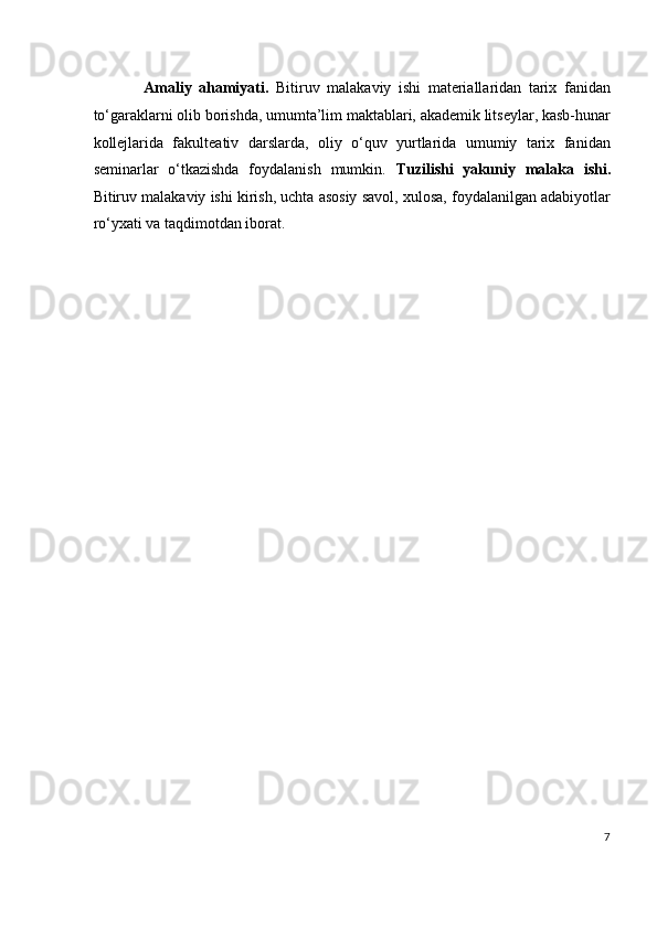               Amaliy   ahamiyati.   Bitiruv   malakaviy   ishi   materiallaridan   tarix   fanidan
to‘garaklarni olib borishda, umumta’lim maktablari, akademik litseylar, kasb-hunar
kollejlarida   fakulteativ   darslarda,   oliy   o‘quv   yurtlarida   umumiy   tarix   fanidan
seminarlar   o‘tkazishda   foydalanish   mumkin.   Tuzilishi   yakuniy   malaka   ishi.
Bitiruv malakaviy ishi kirish, uchta asosiy savol, xulosa, foydalanilgan adabiyotlar
ro‘yxati va taqdimotdan iborat.
 
 
 
 
 
 
 
 
 
 
 
 
7
  