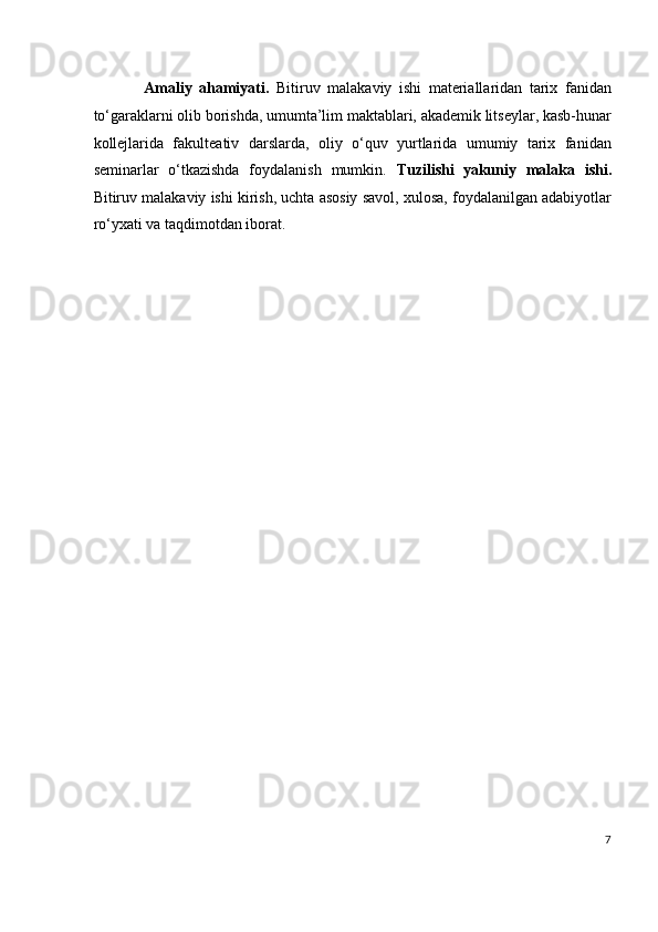 Amaliy   ahamiyati.   Bitiruv   malakaviy   ishi   materiallaridan   tarix   fanidan
to‘garaklarni olib borishda, umumta’lim maktablari, akademik litseylar, kasb-hunar
kollejlarida   fakulteativ   darslarda,   oliy   o‘quv   yurtlarida   umumiy   tarix   fanidan
seminarlar   o‘tkazishda   foydalanish   mumkin.   Tuzilishi   yakuniy   malaka   ishi.
Bitiruv malakaviy ishi kirish, uchta asosiy savol, xulosa, foydalanilgan adabiyotlar
ro‘yxati va taqdimotdan iborat.
 
 
 
 
 
 
 
 
 
 
 
 
7