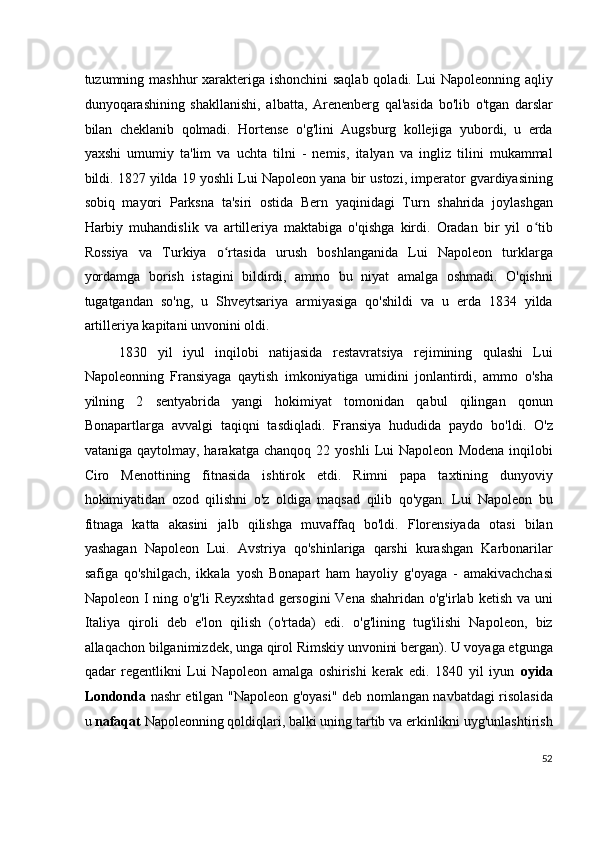 tuzumning mashhur xarakteriga ishonchini saqlab qoladi. Lui  Napoleonning aqliy
dunyoqarashining   shakllanishi,   albatta,   Arenenberg   qal'asida   bo'lib   o'tgan   darslar
bilan   cheklanib   qolmadi.   Hortense   o'g'lini   Augsburg   kollejiga   yubordi,   u   erda
yaxshi   umumiy   ta'lim   va   uchta   tilni   -   nemis,   italyan   va   ingliz   tilini   mukammal
bildi. 1827 yilda 19 yoshli Lui Napoleon yana bir ustozi, imperator gvardiyasining
sobiq   mayori   Parksna   ta'siri   ostida   Bern   yaqinidagi   Turn   shahrida   joylashgan
Harbiy   muhandislik   va   artilleriya   maktabiga   o'qishga   kirdi.   Oradan   bir   yil   o tibʻ
Rossiya   va   Turkiya   o rtasida   urush   boshlanganida   Lui   Napoleon   turklarga	
ʻ
yordamga   borish   istagini   bildirdi,   ammo   bu   niyat   amalga   oshmadi.   O'qishni
tugatgandan   so'ng,   u   Shveytsariya   armiyasiga   qo'shildi   va   u   erda   1834   yilda
artilleriya kapitani unvonini oldi.
1830   yil   iyul   inqilobi   natijasida   restavratsiya   rejimining   qulashi   Lui
Napoleonning   Fransiyaga   qaytish   imkoniyatiga   umidini   jonlantirdi,   ammo   o'sha
yilning   2   sentyabrida   yangi   hokimiyat   tomonidan   qabul   qilingan   qonun
Bonapartlarga   avvalgi   taqiqni   tasdiqladi.   Fransiya   hududida   paydo   bo'ldi.   O'z
vataniga   qaytolmay,  harakatga   chanqoq   22  yoshli   Lui   Napoleon   Modena   inqilobi
Ciro   Menottining   fitnasida   ishtirok   etdi.   Rimni   papa   taxtining   dunyoviy
hokimiyatidan   ozod   qilishni   o'z   oldiga   maqsad   qilib   qo'ygan.   Lui   Napoleon   bu
fitnaga   katta   akasini   jalb   qilishga   muvaffaq   bo'ldi.   Florensiyada   otasi   bilan
yashagan   Napoleon   Lui.   Avstriya   qo'shinlariga   qarshi   kurashgan   Karbonarilar
safiga   qo'shilgach,   ikkala   yosh   Bonapart   ham   hayoliy   g'oyaga   -   amakivachchasi
Napoleon I ning o'g'li  Reyxshtad  gersogini  Vena shahridan o'g'irlab ketish va uni
Italiya   qiroli   deb   e'lon   qilish   (o'rtada)   edi.   o'g'lining   tug'ilishi   Napoleon,   biz
allaqachon bilganimizdek, unga qirol Rimskiy unvonini bergan). U voyaga etgunga
qadar   regentlikni   Lui   Napoleon   amalga   oshirishi   kerak   edi.   1840   yil   iyun   oyida
Londonda   nashr etilgan "Napoleon g'oyasi" deb nomlangan navbatdagi risolasida
u  nafaqat  Napoleonning qoldiqlari, balki uning tartib va erkinlikni uyg'unlashtirish
52
  