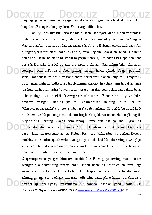 haqidagi g'oyalari ham Fransiyaga qaytishi kerak degan fikrni bildirdi . Va u, Lui
Napoleon Bonapart, bu g'oyalarni Fransiyaga olib keladi  1
.
1840 yil 6 avgust kuni erta tongda 60 kishilik otryad Bulon shahri yaqinidagi
ingliz   paroxodidan   tushdi,   u   yerdan,   kutilganidek,   mahalliy   garnizon   ko'magida
Parijga g'alabali yurish boshlanishi kerak edi. Ammo Bulonda otryad nafaqat va'da
qilingan yordamni oladi, balki, aksincha, qurolli qarshilikka duch keladi. Otishma
natijasida 2 kishi halok bo'ldi va 50 ga yaqin mahbus, jumladan Lui Napoleon ham
bor   edi.   Bu   safar   Lui   Filipp   endi   uni   kechira   olmadi.   Sud   hukmi   bilan   shahzoda
Bonapart   Gam   qal'asida   umrbod   qamoq   jazosiga   hukm   qilindi.   To'g'ri,   podshoh
taniqli   mahbusga   munosib   yashash   sharoitlarini   ta'minlashni   buyurdi.   "Fuqarolik
qirol"   ning   realizmi   hatto   Lui   Napoleonning   shaxsiy   hayotiga   ham   tarqaldi:   unga
har kuni mahbusga tashrif buyuradigan va u bilan ikki soat qoladigan bekasi bilan
uchrashishga   ruxsat   berildi.   Qizning   ismi   Aleksandrin-Eleanor   edi,   u   yog'ochdan
poyabzal   yasagan   ustaning   qizi   edi.   Ko'rinishidan,   shuning   uchun   ular   uni
"Chiroyli poyabzalchi" (la "Belle sabotiere") deb atashgan. 23 yoshli bu go'zal ko'k
ko'zli   qiz   Lui   Napoleonga   chin   dildan   bog'lanib   qoldi   va   undan   ikki   o'g'il   tug'di.
Keyinchalik   ularning   ikkalasi   ham   sanoqli   unvonlarga   ega   bo'lishdi.   Qirolning
bilimi   bilan  shahzoda   Blan,   Fransua   Rene   de   Chateaubriand,   Aleksandr   Dyuma   -
o'g'li, Hamilton gersoginyasi,  ser  Robert  Piel, lord Malmesberi  va boshqa  Evropa
mashhurlarini   qabul   qilish   imkoniyatiga   ega   bo'ldi.   Lui   Napoleonning   buyrug'iga
ko'ra, kitoblar qal'aga yetkazilib, ta'sirchan kutubxona tashkil etildi, bu adabiy ish
bilan vaqtni foydali o'tkazish imkonini berdi.
U   qamoqxonada   yozgan   kitoblari   orasida   Lui   Blan   g'oyalarining   kuchli   ta'siri
sezilgan   "Pauperizmning   tanazzul"idir.   Ushbu   kitobning   nashr   etilishi   muallifga
sotsialistlarning   hamdardligini   tortadi.   Lui   Napoleon   qal'a   ichida   harakatlanish
erkinligiga   ega   edi.   Bo'lajak   imperator   olti   yilni   qamoqda   o'tkazdi.   Bu   davrda   u
nafaqat   ijtimoiy-siyosiy   mavzularda   bir   qancha   insholar   yozdi,   balki   ikki
1 Smirnov A.Yu. Napoleon imperiyasi III.M.: 2003 yil,  www.newsru.com/dossier/Frans7032.html   C 106
53
  