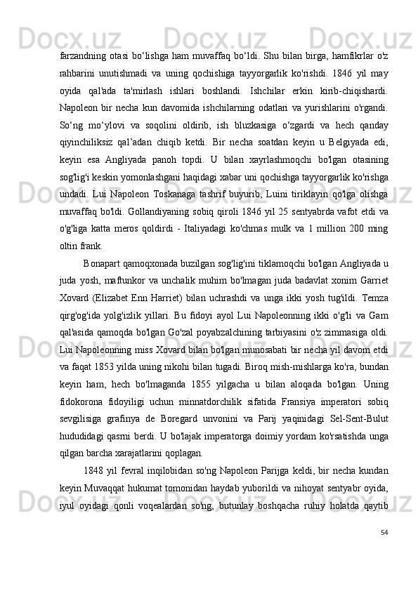 farzandning   otasi   bo‘lishga   ham   muvaffaq   bo‘ldi.   Shu   bilan   birga,   hamfikrlar   o'z
rahbarini   unutishmadi   va   uning   qochishiga   tayyorgarlik   ko'rishdi.   1846   yil   may
oyida   qal'ada   ta'mirlash   ishlari   boshlandi.   Ishchilar   erkin   kirib-chiqishardi.
Napoleon   bir   necha   kun   davomida   ishchilarning   odatlari   va   yurishlarini   o'rgandi.
So‘ng   mo‘ylovi   va   soqolini   oldirib,   ish   bluzkasiga   o‘zgardi   va   hech   qanday
qiyinchiliksiz   qal’adan   chiqib   ketdi.   Bir   necha   soatdan   keyin   u   Belgiyada   edi,
keyin   esa   Angliyada   panoh   topdi.   U   bilan   xayrlashmoqchi   bo'lgan   otasining
sog'lig'i keskin yomonlashgani haqidagi xabar uni qochishga tayyorgarlik ko'rishga
undadi.   Lui   Napoleon   Toskanaga   tashrif   buyurib,   Luini   tiriklayin   qo'lga   olishga
muvaffaq bo'ldi. Gollandiyaning sobiq qiroli 1846 yil 25 sentyabrda vafot etdi va
o'g'liga   katta   meros   qoldirdi   -   Italiyadagi   ko'chmas   mulk   va   1   million   200   ming
oltin frank.
Bonapart qamoqxonada buzilgan sog'lig'ini tiklamoqchi bo'lgan Angliyada u
juda  yosh,   maftunkor   va   unchalik  muhim   bo'lmagan   juda   badavlat   xonim   Garriet
Xovard   (Elizabet   Enn   Harriet)   bilan   uchrashdi   va   unga   ikki   yosh   tug'ildi.   Temza
qirg'og'ida   yolg'izlik   yillari.   Bu   fidoyi   ayol   Lui   Napoleonning   ikki   o'g'li   va   Gam
qal'asida  qamoqda bo'lgan Go'zal  poyabzalchining tarbiyasini  o'z zimmasiga  oldi.
Lui Napoleonning miss Xovard bilan bo'lgan munosabati bir necha yil davom etdi
va faqat 1853 yilda uning nikohi bilan tugadi. Biroq mish-mishlarga ko'ra, bundan
keyin   ham,   hech   bo'lmaganda   1855   yilgacha   u   bilan   aloqada   bo'lgan.   Uning
fidokorona   fidoyiligi   uchun   minnatdorchilik   sifatida   Fransiya   imperatori   sobiq
sevgilisiga   grafinya   de   Boregard   unvonini   va   Parij   yaqinidagi   Sel-Sent-Bulut
hududidagi qasrni berdi. U bo'lajak imperatorga doimiy yordam ko'rsatishda unga
qilgan barcha xarajatlarini qoplagan.
1848  yil   fevral   inqilobidan   so'ng   Napoleon   Parijga   keldi,   bir   necha   kundan
keyin Muvaqqat  hukumat tomonidan haydab yuborildi va nihoyat sentyabr  oyida,
iyul   oyidagi   qonli   voqealardan   so'ng,   butunlay   boshqacha   ruhiy   holatda   qaytib
54
  