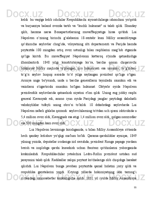 keldi:   bu   vaqtga   kelib   ishchilar   Respublikachi   siyosatchilarga   ishonchini   yo'qotdi
va   burjuaziya   baland   ovozda   tartib   va   "kuchli   hukumat"   ni   talab   qildi.   Shunday
qilib,   hamma   narsa   Bonapartistlarning   muvaffaqiyatiga   hissa   qo'shdi.   Lui
Napoleon   o‘zining   birinchi   g‘alabasini   18-sentabr   kuni   Milliy   assambleyaga
qo‘shimcha   saylovlar   chog‘ida,   viloyatning   olti   departamenti   va   Parijda   hamda
poytaxtda   100   mingdan   ortiq   ovoz   ustunligi   bilan   raqiblarini   mag‘lub   etganida
qo‘lga   kiritdi.   Bu   muvaffaqiyat   Napoleonni   kattaroq   o'yinda   qatnashishga
ilhomlantirdi.   1848   yilgi   konstitutsiyaga   ko ra,   barcha   qonun   chiqaruvchiʻ
hokimiyat   Milliy   majlisda   to plangan,   ijro   hokimiyati   esa   umumiy,   to g ridan-	
ʻ ʻ ʻ
to g ri   saylov   huquqi   asosida   to rt   yilga   saylangan   prezident   qo liga   o tgan.	
ʻ ʻ ʻ ʻ ʻ
Armiya   unga   bo'ysundi,   unda   u   barcha   generallarni   tayinlashi   mumkin   edi   va
vazirlarni   o'zgartirishi   mumkin   bo'lgan   hukumat.   Oktyabr   oyida   Napoleon
prezidentlik   saylovlarida   qatnashish   niyatini   e'lon   qildi.   Uning   eng   jiddiy   raqibi
general   Kavanyak   edi,   ammo   iyun   oyida   Parijdagi   janglar   paytidagi   dahshatli
vahshiyliklar   tufayli   uning   obro‘si   to‘kildi.   10   dekabrdagi   saylovlarda   Lui
Napoleon zafarli g'alaba qozondi: saylovchilarning to'rtdan uch qismi ishtirokida u
5,4 million ovoz oldi, Kavaignak esa atigi 1,4 million ovoz oldi, qolgan nomzodlar
esa 500 mingdan kam ovoz oldi. .
Lui   Napoleon   lavozimga   kirishganida,   u   bilan   Milliy   Assambleya   o'rtasida
hech   qanday   kelishuv   yo'qligi   ma'lum   bo'ldi.   Qarama-qarshiliklar   ayniqsa,   1849
yilning yozida, deputatlar irodasiga zid ravishda, prezident Rimga papaga yordam
berish   va   inqilobga   qarshi   kurashish   uchun   frantsuz   qo'shinlarini   yuborganida
keskinlashdi.   Respublikachilar   yetakchisi   Ledru-Rollin   prezident   ustidan   sud
jarayonini talab qildi. Radikallar xalqni poytaxt ko'chalariga olib chiqishga harakat
qilishdi.   Lui   Napoleon   bunga   javoban   poytaxtda   qamal   holatini   joriy   qildi   va
respublika   gazetalarini   yopdi.   Keyingi   yillarda   hokimiyatning   ikki   tarmog‘i
o‘rtasidagi   munosabatlar   keskinligicha   qoldi.   1851   yil   iyulda   Milliy   Assambleya
55
  