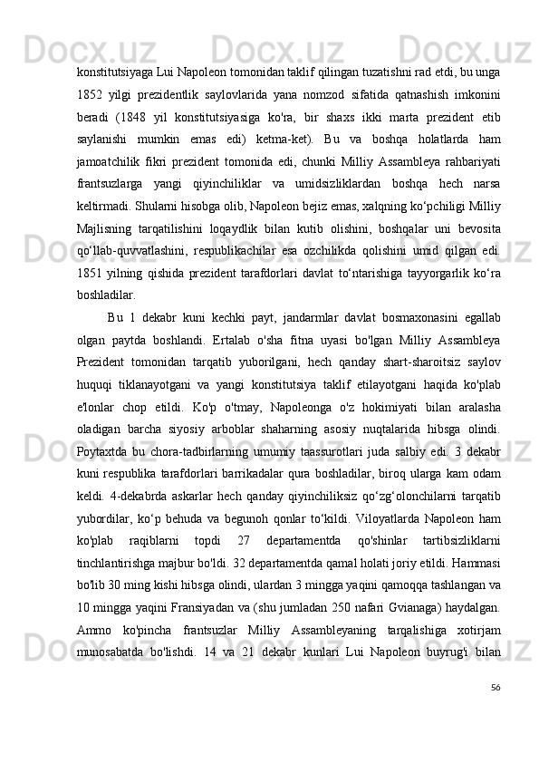 konstitutsiyaga Lui Napoleon tomonidan taklif qilingan tuzatishni rad etdi, bu unga
1852   yilgi   prezidentlik   saylovlarida   yana   nomzod   sifatida   qatnashish   imkonini
beradi   (1848   yil   konstitutsiyasiga   ko'ra,   bir   shaxs   ikki   marta   prezident   etib
saylanishi   mumkin   emas   edi)   ketma-ket).   Bu   va   boshqa   holatlarda   ham
jamoatchilik   fikri   prezident   tomonida   edi,   chunki   Milliy   Assambleya   rahbariyati
frantsuzlarga   yangi   qiyinchiliklar   va   umidsizliklardan   boshqa   hech   narsa
keltirmadi. Shularni hisobga olib, Napoleon bejiz emas, xalqning ko‘pchiligi Milliy
Majlisning   tarqatilishini   loqaydlik   bilan   kutib   olishini,   boshqalar   uni   bevosita
qo‘llab-quvvatlashini,   respublikachilar   esa   ozchilikda   qolishini   umid   qilgan   edi.
1851   yilning   qishida   prezident   tarafdorlari   davlat   to‘ntarishiga   tayyorgarlik   ko‘ra
boshladilar.
Bu   1   dekabr   kuni   kechki   payt,   jandarmlar   davlat   bosmaxonasini   egallab
olgan   paytda   boshlandi.   Ertalab   o'sha   fitna   uyasi   bo'lgan   Milliy   Assambleya
Prezident   tomonidan   tarqatib   yuborilgani,   hech   qanday   shart-sharoitsiz   saylov
huquqi   tiklanayotgani   va   yangi   konstitutsiya   taklif   etilayotgani   haqida   ko'plab
e'lonlar   chop   etildi.   Ko'p   o'tmay,   Napoleonga   o'z   hokimiyati   bilan   aralasha
oladigan   barcha   siyosiy   arboblar   shaharning   asosiy   nuqtalarida   hibsga   olindi.
Poytaxtda   bu   chora-tadbirlarning   umumiy   taassurotlari   juda   salbiy   edi.   3   dekabr
kuni  respublika  tarafdorlari  barrikadalar   qura  boshladilar,  biroq  ularga  kam   odam
keldi.   4-dekabrda   askarlar   hech   qanday   qiyinchiliksiz   qo‘zg‘olonchilarni   tarqatib
yubordilar,   ko‘p   behuda   va   begunoh   qonlar   to‘kildi.   Viloyatlarda   Napoleon   ham
ko'plab   raqiblarni   topdi   27   departamentda   qo'shinlar   tartibsizliklarni
tinchlantirishga majbur bo'ldi. 32 departamentda qamal holati joriy etildi. Hammasi
bo'lib 30 ming kishi hibsga olindi, ulardan 3 mingga yaqini qamoqqa tashlangan va
10 mingga yaqini Fransiyadan va (shu jumladan 250 nafari Gvianaga) haydalgan.
Ammo   ko'pincha   frantsuzlar   Milliy   Assambleyaning   tarqalishiga   xotirjam
munosabatda   bo'lishdi.   14   va   21   dekabr   kunlari   Lui   Napoleon   buyrug'i   bilan
56
  