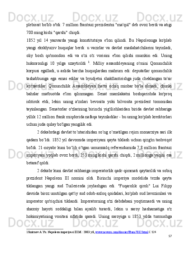 plebissit bo'lib o'tdi: 7 million frantsuz prezidentni "ma'qul" deb ovoz berdi va atigi
700 ming kishi "qarshi" chiqdi.
1852   yil   14   yanvarda   yangi   konstitutsiya   e'lon   qilindi.   Bu   Napoleonga   ko'plab
yangi   eksklyuziv   huquqlar   berdi:   u   vazirlar   va   davlat   maslahatchilarini   tayinladi,
oliy   bosh   qo'mondon   edi   va   o'zi   o'z   vorisini   e'lon   qilishi   mumkin   edi.   Uning
hukmronligi   10   yilga   uzaytirildi   1
.   Milliy   assambleyaning   o'rnini   Qonunchilik
korpusi egalladi, u aslida barcha huquqlardan mahrum edi: deputatlar qonunchilik
tashabbusiga   ega   emas   edilar   va   byudjetni   shakllantirishga   juda   cheklangan   ta'sir
ko'rsatdilar.   Qonunchilik   Assambleyasi   hatto   ochiq   minbar   bo'la   olmadi,   chunki
bahslar   matbuotda   e'lon   qilinmagan.   Senat   mamlakatni   boshqarishda   ko'proq
ishtirok   etdi,   lekin   uning   a'zolari   bevosita   yoki   bilvosita   prezident   tomonidan
tayinlangan.   Senatorlar   o'zlarining   birinchi   yig'ilishlaridan   birida   davlat   rahbariga
yillik 12 million frank miqdorida nafaqa tayinladilar - bu uning ko'plab kreditorlari
uchun juda qulay bo'lgan yangilik edi.
2 dekabrdagi davlat to ntarishidan so ng o rnatilgan rejim monarxiya sari ilkʻ ʻ ʻ
qadam bo ldi. 1852 yil davomida imperiyani qayta tiklash uchun qizg'in tashviqot	
ʻ
bo'ldi. 21-noyabr kuni bo lib o tgan umumxalq referendumida 7,8 million frantsuz	
ʻ ʻ
imperiyani yoqlab ovoz berdi, 253 ming kishi qarshi chiqdi, 2 millionga yaqini esa
betaraf qoldi.
2 dekabr kuni davlat rahbariga imperatorlik qadr-qimmati qaytarildi va sobiq
prezident   Napoleon   III   nomini   oldi.   Birinchi   imperiya   modelida   tezda   qayta
tiklangan   yangi   sud   Tuileriesda   joylashgan   edi.   "Fuqarolik   qiroli"   Lui   Filipp
davrida biroz unutilgan qat'iy sud odob-axloq qoidalari, ko'plab sud lavozimlari va
imperator   qo'riqchisi   tiklandi.   Imperatorning   o'zi   dabdabani   yoqtirmasdi   va   uning
shaxsiy   hayoti   soddaligi   bilan   ajralib   turardi,   lekin   u   saroy   hashamatiga   o'z
hokimiyatining   vositasi   sifatida   qaradi.   Uning   saroyiga   u   1853   yilda   turmushga
1 Smirnov A.Yu. Napoleon imperiyasi III.M.: 2003 yil,  www.newsru.com/dossier/Frans7032.html   C 124
57
  