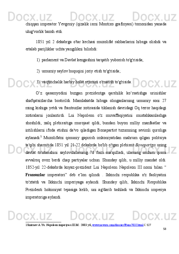 chiqqan   imperator   Yevgeniy   (qizalik  ismi   Montixo   grafinyasi)   tomonidan  yanada
ulug'vorlik baxsh etdi.
1851   yil   2   dekabrga   o'tar   kechasi   muxolifat   rahbarlarini   hibsga   olishdi   va
ertalab parijliklar uchta yangilikni bilishdi:
1) parlament va Davlat kengashini tarqatib yuborish to'g'risida;
2) umumiy saylov huquqini joriy etish to'g'risida;
3) vaqtinchalik harbiy holat rejimini o'rnatish to'g'risida.
O‘z   qasamyodini   buzgan   prezidentga   qarshilik   ko‘rsatishga   urinishlar
shafqatsizlarcha   bostirildi.   Mamlakatda   hibsga   olinganlarning   umumiy   soni   27
ming kishiga yetdi va frantsuzlar xotirasida tiklanish davridagi Oq terror haqidagi
xotiralarni   jonlantirdi.   Lui   Napoleon   o'z   muvaffaqiyatini   mustahkamlashga
shoshildi,   xalq   plebissitiga   murojaat   qildi,   bundan   buyon   milliy   manfaatlar   va
intilishlarni   ifoda   etishni   da'vo   qiladigan   Bonapartist   tuzumning   sevimli   quroliga
aylanadi. 1  
Muxolifatni   qonuniy   gapirish   imkoniyatidan   mahrum   qilgan   politsiya
ta'qibi sharoitida 1851 yil 21-22 dekabrda bo'lib o'tgan plebissit   Bonapartga   uning
davlat   to'ntarishini   saylovchilarning   76   foizi   ma'qulladi,   ularning   muhim   qismi
avvalroq   ovoz   berdi   chap   partiyalar   uchun.   Shunday   qilib,   u   milliy   mandat   oldi.
1852-yil   22-dekabrda   knyaz-prezident   Lui   Napoleon   Napoleon   III   nomi   bilan   “
Fransuzlar   imperatori”   deb   e’lon   qilindi   .   Ikkinchi   respublika   o'z   faoliyatini
to'xtatdi   va   Ikkinchi   imperiyaga   aylandi.   Shunday   qilib,   Ikkinchi   Respublika
Prezidenti   hokimiyat   tepasiga   kelib,   uni   ag'darib   tashladi   va   Ikkinchi   imperiya
imperatoriga aylandi.
1 Smirnov A.Yu. Napoleon imperiyasi III.M.: 2003 yil,  www.newsru.com/dossier/Frans7032.html   C 127
58
  