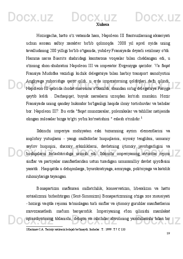 Xulosa
Hozirgacha,  hatto o'z  vatanida  ham, Napoleon  III  frantsuzlarning aksariyati
uchun   asosan   salbiy   xarakter   bo'lib   qolmoqda.   2008   yil   aprel   oyida   uning
tavalludining 200 yilligi bo'lib o'tganida, yubiley Fransiyada deyarli sezilmay o'tdi.
Hamma   narsa   Biarrits   shahridagi   kamtarona   voqealar   bilan   cheklangan   edi,   u
o'zining   shon-shuhratini   Napoleon   III   va   imperator   Evgeniyga   qarzdor.   Va   faqat
Fransiya   Mudofaa   vazirligi   kichik   delegatsiya   bilan   harbiy   transport   samolyotini
Angliyaga   yuborishga   qaror   qildi,   u   erda   imperatorning   qoldiqlari   dafn   qilindi,
Napoleon III qabrida ibodat marosimi o'tkazildi, shundan so'ng delegatsiya Parijga
qaytib   keldi   .   Darhaqiqat,   buyuk   narsalarni   uzoqdan   ko'rish   mumkin.   Hozir
Fransiyada uning qanday hukmdor bo'lganligi haqida ilmiy tortishuvlar va bahslar
bor. Napoleon III?. Bu erda "faqat munozaralar, polemikalar va tahlillar natijasida
olingan xulosalar bizga to'g'ri yo'lni ko'rsatishini " eslash o'rinlidir. 1
Ikkinchi   imperiya   mohiyatan   eski   tuzumning   ayrim   elementlarini   va
inqilobiy   yutuqlarni   -   yangi   mulkdorlar   huquqlarini,   siyosiy   tenglikni,   umumiy
saylov   huquqini,   shaxsiy   erkinliklarni,   davlatning   ijtimoiy   javobgarligini   va
boshqalarni   birlashtirishga   urinish   edi.   Ikkinchi   imperiyaning   avtoritar   rejimi
sinflar   va  partiyalar   manfaatlaridan  ustun  turadigan  umummilliy  davlat  qiyofasini
yaratdi . Haqiqatda u dehqonlarga, byurokratiyaga, armiyaga, politsiyaga va katolik
ruhoniylariga tayangan.
Bonapartizm   mafkurasi   millatchilik,   konservatizm,   liberalizm   va   hatto
sotsializmni birlashtirgan (Sent-Simonizm) Bonapartizmning o'ziga xos xususiyati
- hozirgi vaqtda rejimni ta'minlagan turli sinflar va ijtimoiy guruhlar manfaatlarini
muvozanatlash.   ma'lum   barqarorlik.   Imperiyaning   e'lon   qilinishi   mamlakat
iqtisodiyotining   tiklanishi,   dehqon   va   ishchilar   ahvolining   yaxshilanishi   bilan   bir
1 Karimov I.A. Tarixiy xotirasiz kelajak bo'lmaydi. Insholar. T.: 1999. T 7 C 133  
59
  