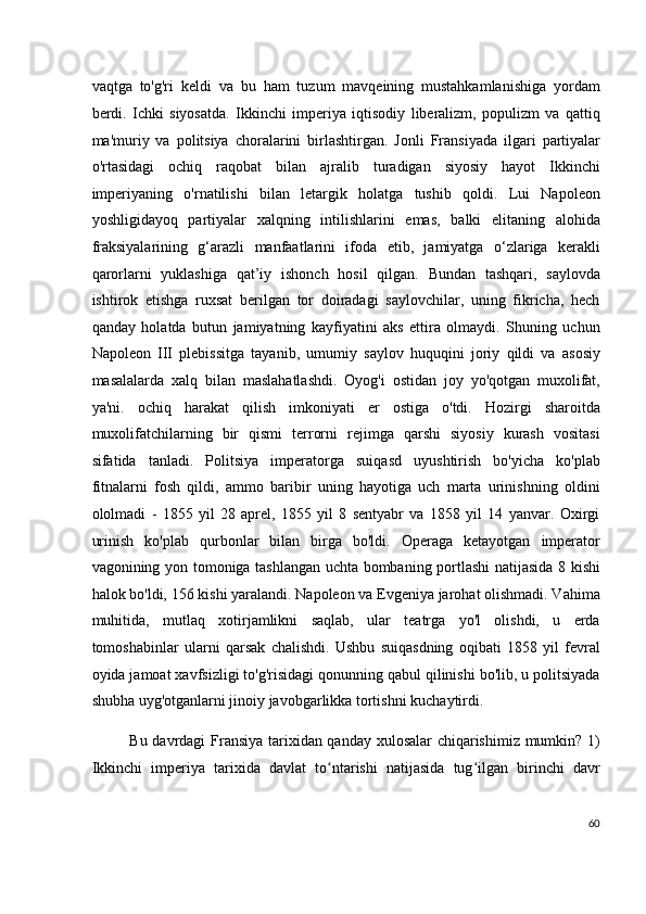 vaqtga   to'g'ri   keldi   va   bu   ham   tuzum   mavqeining   mustahkamlanishiga   yordam
berdi.   Ichki   siyosatda.   Ikkinchi   imperiya   iqtisodiy   liberalizm,   populizm   va   qattiq
ma'muriy   va   politsiya   choralarini   birlashtirgan.   Jonli   Fransiyada   ilgari   partiyalar
o'rtasidagi   ochiq   raqobat   bilan   ajralib   turadigan   siyosiy   hayot   Ikkinchi
imperiyaning   o'rnatilishi   bilan   letargik   holatga   tushib   qoldi.   Lui   Napoleon
yoshligidayoq   partiyalar   xalqning   intilishlarini   emas,   balki   elitaning   alohida
fraksiyalarining   g‘arazli   manfaatlarini   ifoda   etib,   jamiyatga   o‘zlariga   kerakli
qarorlarni   yuklashiga   qat’iy   ishonch   hosil   qilgan.   Bundan   tashqari,   saylovda
ishtirok   etishga   ruxsat   berilgan   tor   doiradagi   saylovchilar,   uning   fikricha,   hech
qanday   holatda   butun   jamiyatning   kayfiyatini   aks   ettira   olmaydi.   Shuning   uchun
Napoleon   III   plebissitga   tayanib,   umumiy   saylov   huquqini   joriy   qildi   va   asosiy
masalalarda   xalq   bilan   maslahatlashdi.   Oyog'i   ostidan   joy   yo'qotgan   muxolifat,
ya'ni.   ochiq   harakat   qilish   imkoniyati   er   ostiga   o'tdi.   Hozirgi   sharoitda
muxolifatchilarning   bir   qismi   terrorni   rejimga   qarshi   siyosiy   kurash   vositasi
sifatida   tanladi.   Politsiya   imperatorga   suiqasd   uyushtirish   bo'yicha   ko'plab
fitnalarni   fosh   qildi,   ammo   baribir   uning   hayotiga   uch   marta   urinishning   oldini
ololmadi   -   1855   yil   28   aprel,   1855   yil   8   sentyabr   va   1858   yil   14   yanvar.   Oxirgi
urinish   ko'plab   qurbonlar   bilan   birga   bo'ldi.   Operaga   ketayotgan   imperator
vagonining yon tomoniga tashlangan uchta bombaning portlashi natijasida 8 kishi
halok bo'ldi, 156 kishi yaralandi. Napoleon va Evgeniya jarohat olishmadi. Vahima
muhitida,   mutlaq   xotirjamlikni   saqlab,   ular   teatrga   yo'l   olishdi,   u   erda
tomoshabinlar   ularni   qarsak   chalishdi.   Ushbu   suiqasdning   oqibati   1858   yil   fevral
oyida jamoat xavfsizligi to'g'risidagi qonunning qabul qilinishi bo'lib, u politsiyada
shubha uyg'otganlarni jinoiy javobgarlikka tortishni kuchaytirdi.
Bu davrdagi  Fransiya tarixidan qanday xulosalar chiqarishimiz mumkin? 1)
Ikkinchi   imperiya   tarixida   davlat   to ntarishi   natijasida   tug ilgan   birinchi   davrʻ ʻ
60
  