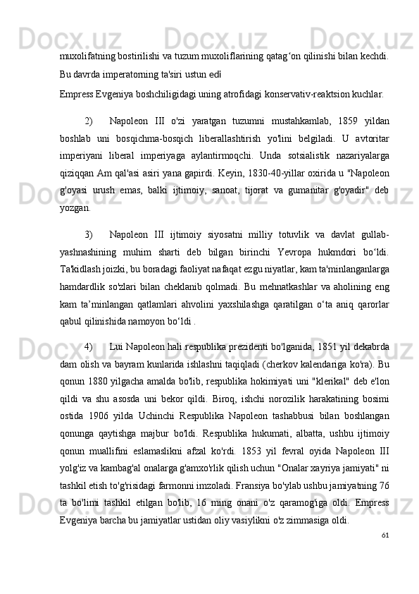 muxolifatning bostirilishi va tuzum muxoliflarining qatag on qilinishi bilan kechdi.ʻ
Bu davrda imperatorning ta'siri ustun  edi
Empress Evgeniya boshchiligidagi uning atrofidagi konservativ-reaktsion kuchlar.
2) Napoleon   III   o'zi   yaratgan   tuzumni   mustahkamlab,   1859   yildan
boshlab   uni   bosqichma-bosqich   liberallashtirish   yo'lini   belgiladi.   U   avtoritar
imperiyani   liberal   imperiyaga   aylantirmoqchi.   Unda   sotsialistik   nazariyalarga
qiziqqan Am qal'asi asiri yana gapirdi. Keyin, 1830-40-yillar oxirida u "Napoleon
g'oyasi   urush   emas,   balki   ijtimoiy,   sanoat,   tijorat   va   gumanitar   g'oyadir"   deb
yozgan.
3) Napoleon   III   ijtimoiy   siyosatni   milliy   totuvlik   va   davlat   gullab-
yashnashining   muhim   sharti   deb   bilgan   birinchi   Yevropa   hukmdori   bo ldi.	
ʻ
Ta'kidlash joizki, bu boradagi faoliyat nafaqat ezgu niyatlar, kam ta'minlanganlarga
hamdardlik   so'zlari   bilan   cheklanib   qolmadi.   Bu   mehnatkashlar   va   aholining   eng
kam   ta’minlangan   qatlamlari   ahvolini   yaxshilashga   qaratilgan   o‘ta   aniq   qarorlar
qabul qilinishida namoyon bo‘ldi .
4) Lui Napoleon hali respublika prezidenti bo'lganida, 1851 yil dekabrda
dam olish va bayram kunlarida ishlashni taqiqladi (cherkov kalendariga ko'ra). Bu
qonun 1880 yilgacha amalda bo'lib, respublika hokimiyati uni "klerikal" deb e'lon
qildi   va   shu   asosda   uni   bekor   qildi.   Biroq,   ishchi   norozilik   harakatining   bosimi
ostida   1906   yilda   Uchinchi   Respublika   Napoleon   tashabbusi   bilan   boshlangan
qonunga   qaytishga   majbur   bo'ldi.   Respublika   hukumati,   albatta,   ushbu   ijtimoiy
qonun   muallifini   eslamaslikni   afzal   ko'rdi.   1853   yil   fevral   oyida   Napoleon   III
yolg'iz va kambag'al onalarga g'amxo'rlik qilish uchun "Onalar xayriya jamiyati" ni
tashkil etish to'g'risidagi farmonni imzoladi. Fransiya bo'ylab ushbu jamiyatning 76
ta   bo'limi   tashkil   etilgan   bo'lib,   16   ming   onani   o'z   qaramog'iga   oldi.   Empress
Evgeniya barcha bu jamiyatlar ustidan oliy vasiylikni o'z zimmasiga oldi.
61
  