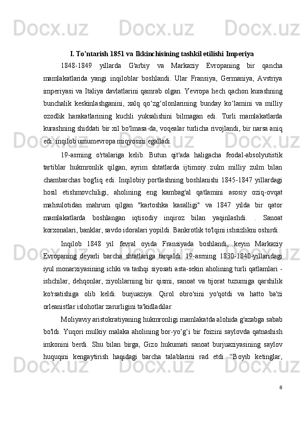  
I.   To'ntarish   1851 va Ikkinchisining tashkil etilishi   Imperiya  
1848-1849   yillarda   G'arbiy   va   Markaziy   Evropaning   bir   qancha
mamlakatlarida   yangi   inqiloblar   boshlandi.   Ular   Fransiya,   Germaniya,   Avstriya
imperiyasi  va Italiya davlatlarini  qamrab olgan. Yevropa hech qachon kurashning
bunchalik   keskinlashganini,   xalq   qo zg olonlarining   bunday   ko lamini   va   milliyʻ ʻ ʻ
ozodlik   harakatlarining   kuchli   yuksalishini   bilmagan   edi.   Turli   mamlakatlarda
kurashning shiddati bir xil bo'lmasa-da, voqealar turlicha rivojlandi, bir narsa aniq
edi: inqilob umumevropa miqyosini egalladi.
19-asrning   o'rtalariga   kelib.   Butun   qit'ada   haligacha   feodal-absolyutistik
tartiblar   hukmronlik   qilgan,   ayrim   shtatlarda   ijtimoiy   zulm   milliy   zulm   bilan
chambarchas   bog'liq   edi.   Inqilobiy   portlashning   boshlanishi   1845-1847   yillardagi
hosil   etishmovchiligi,   aholining   eng   kambag'al   qatlamini   asosiy   oziq-ovqat
mahsulotidan   mahrum   qilgan   "kartoshka   kasalligi"   va   1847   yilda   bir   qator
mamlakatlarda   boshlangan   iqtisodiy   inqiroz   bilan   yaqinlashdi.   .   Sanoat
korxonalari, banklar, savdo idoralari yopildi. Bankrotlik to'lqini ishsizlikni oshirdi.
Inqilob   1848   yil   fevral   oyida   Fransiyada   boshlandi,   keyin   Markaziy
Evropaning   deyarli   barcha   shtatlariga   tarqaldi.   19-asrning   1830-1840-yillaridagi
iyul monarxiyasining ichki va tashqi siyosati asta-sekin aholining turli qatlamlari -
ishchilar,   dehqonlar,   ziyolilarning   bir   qismi,   sanoat   va   tijorat   tuzumiga   qarshilik
ko'rsatishiga   olib   keldi.   burjuaziya.   Qirol   obro'sini   yo'qotdi   va   hatto   ba'zi
orleanistlar islohotlar zarurligini ta'kidladilar.
Moliyaviy aristokratiyaning hukmronligi mamlakatda alohida g'azabga sabab
bo'ldi. Yuqori mulkiy malaka aholining bor-yo‘g‘i bir foizini saylovda qatnashish
imkonini   berdi.   Shu   bilan   birga,   Gizo   hukumati   sanoat   burjuaziyasining   saylov
huquqini   kengaytirish   haqidagi   barcha   talablarini   rad   etdi.   “Boyib   ketinglar,
8
  