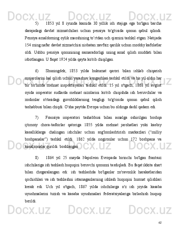 5) 1853   yil   8   iyunda   kamida   30   yillik   ish   stajiga   ega   bo'lgan   barcha
darajadagi   davlat   xizmatchilari   uchun   pensiya   to'g'risida   qonun   qabul   qilindi.
Pensiya amaldorning oylik maoshining to‘rtdan uch qismini tashkil etgan. Natijada
154 ming nafar davlat xizmatchisi nisbatan xavfsiz qarilik uchun moddiy kafolatlar
oldi.   Ushbu   pensiya   qonunining   samaradorligi   uning   amal   qilish   muddati   bilan
isbotlangan. U faqat 1924 yilda qayta ko'rib chiqilgan.
6) Shuningdek,   1853   yilda   hukumat   qarori   bilan   ishlab   chiqarish
mojarolarini hal qilish uchun yarashuv kengashlari tashkil etildi va bir yil oldin har
bir   bo'limda   mehnat   inspektsiyalari   tashkil   etildi.   15   yil   o'tgach,   1868   yil   avgust
oyida   imperator   sudlarda   mehnat   nizolarini   ko'rib   chiqishda   ish   beruvchilar   va
xodimlar   o'rtasidagi   guvohliklarning   tengligi   to'g'risida   qonun   qabul   qilish
tashabbusi bilan chiqdi. O'sha paytda Evropa uchun bu oldinga dadil qadam edi.
7) Fransiya   imperatori   tashabbusi   bilan   amalga   oshirilgan   boshqa
ijtimoiy   chora-tadbirlar   qatoriga   1855   yilda   mehnat   jarohatlari   yoki   kasbiy
kasalliklarga   chalingan   ishchilar   uchun   sog'lomlashtirish   markazlari   (“milliy
boshpanalar”)   tashkil   etildi.   1862   yilda   nogironlar   uchun   172   boshpana   va
kasalxonalar qurildi. boshlangan .
8) 1864   yil   25   mayda   Napoleon   Evropada   birinchi   bo'lgan   frantsuz
ishchilariga ish tashlash huquqini beruvchi qonunni tasdiqladi. Bu faqat ikkita shart
bilan   chegaralangan   edi:   ish   tashlashda   bo'lganlar   zo'ravonlik   harakatlaridan
qochishlari   va   ish   tashlashni   istamaganlarning   ishlash   huquqini   hurmat   qilishlari
kerak   edi.   Uch   yil   o'tgach,   1867   yilda   ishchilarga   o'z   ish   joyida   kasaba
uyushmalarini   tuzish   va   kasaba   uyushmalari   federatsiyalariga   birlashish   huquqi
berildi.
62
  