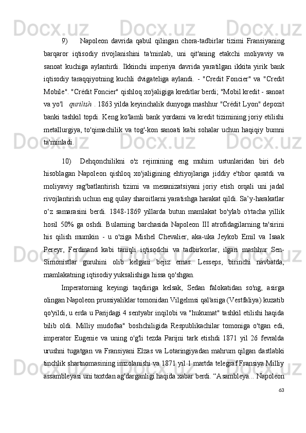 9) Napoleon   davrida   qabul   qilingan   chora-tadbirlar   tizimi   Fransiyaning
barqaror   iqtisodiy   rivojlanishini   ta'minlab,   uni   qit'aning   etakchi   moliyaviy   va
sanoat   kuchiga   aylantirdi.   Ikkinchi   imperiya   davrida   yaratilgan   ikkita   yirik   bank
iqtisodiy   taraqqiyotning   kuchli   dvigateliga   aylandi.   -   "Credit   Foncier"   va   "Credit
Mobile". "Crédit Foncier" qishloq xo'jaligiga kreditlar berdi; "Mobil kredit - sanoat
va yo'l      qurilish  . 1863 yilda keyinchalik dunyoga mashhur "Crédit Lyon" depozit
banki tashkil topdi. Keng ko'lamli bank yordami va kredit tizimining joriy etilishi
metallurgiya,  to'qimachilik   va  tog'-kon  sanoati  kabi  sohalar   uchun  haqiqiy  bumni
ta'minladi.
10) Dehqonchilikni   o'z   rejimining   eng   muhim   ustunlaridan   biri   deb
hisoblagan   Napoleon   qishloq   xo'jaligining   ehtiyojlariga   jiddiy   e'tibor   qaratdi   va
moliyaviy   rag'batlantirish   tizimi   va   mexanizatsiyani   joriy   etish   orqali   uni   jadal
rivojlantirish uchun eng qulay sharoitlarni yaratishga harakat qildi. Sa’y-harakatlar
o‘z   samarasini   berdi.   1848-1869   yillarda   butun   mamlakat   bo'ylab   o'rtacha   yillik
hosil   50%   ga   oshdi.   Bularning   barchasida   Napoleon   III   atrofidagilarning   ta'sirini
his   qilish   mumkin   -   u   o'ziga   Mishel   Chevalier,   aka-uka   Jeykob   Emil   va   Isaak
Pereyr,   Ferdinand   kabi   taniqli   iqtisodchi   va   tadbirkorlar,   ilgari   mashhur   Sen-
Simonistlar   guruhini   olib   kelgani   bejiz   emas.   Lesseps,   birinchi   navbatda,
mamlakatning iqtisodiy yuksalishiga hissa qo'shgan.
Imperatorning   keyingi   taqdiriga   kelsak,   Sedan   falokatidan   so'ng,   asirga
olingan Napoleon prussiyaliklar tomonidan Vilgelmsi qal'asiga (Vestfaliya) kuzatib
qo'yildi, u erda u Parijdagi 4 sentyabr inqilobi va "hukumat" tashkil etilishi haqida
bilib   oldi.   Milliy   mudofaa"   boshchiligida   Respublikachilar   tomoniga   o'tgan   edi,
imperator   Eugenie   va   uning   o'g'li   tezda   Parijni   tark   etishdi   1871   yil   26   fevralda
urushni   tugatgan  va  Fransiyani  Elzas  va   Lotaringiyadan  mahrum   qilgan   dastlabki
tinchlik shartnomasining imzolanishi va 1871 yil 1 martda telegraf Fransiya Milliy
assambleyasi uni taxtdan ag'darganligi haqida xabar berdi. “Asambleya... Napoleon
63
  