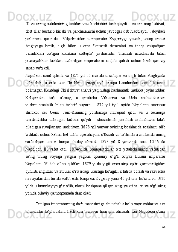 III va uning sulolasining taxtdan voz kechishini  tasdiqlaydi... va uni  mag lubiyat,ʻ
chet ellar bostirib kirishi va parchalanishi uchun javobgar deb hisoblaydi”, deyiladi
parlament   qarorida   .   Vilgelmsidan   u   imperator   Evgeniyga   yozadi,   uning   orzusi
Angliyaga   borib,   o'g'li   bilan   u   erda   "kemerli   derazalari   va   toqqa   chiqadigan
o'simliklari   bo'lgan   kichkina   kottejda"   yashashdir.   Tinchlik   imzolanishi   bilan
prussiyaliklar   taxtdan   tushirilgan   imperatorni   saqlab   qolish   uchun   hech   qanday
sabab yo'q edi.
Napoleon   ozod   qilindi   va   1871   yil   20   martda   u   rafiqasi   va   o'g'li   bilan   Angliyada
uchrashdi,   u   erda   ular   "kichkina   yozgi   uy"   o'rniga   Londondan   unchalik   uzoq
bo'lmagan Kentdagi Chislehurst shahri yaqinidagi hashamatli mulkka joylashdilar.
Kelganidan   ko'p   o'tmay,   u   qirolicha   Viktoriya   va   Uels   shahzodasidan
xushmuomalalik   bilan   tashrif   buyurdi.   1872   yil   iyul   oyida   Napoleon   mashhur
shifokor   ser   Genri   Tom-Kunning   yordamiga   murojaat   qildi   va   u   bemorga
umidsizlikka   uchragan   tashxis   qo'ydi   -   shoshilinch   jarrohlik   aralashuvni   talab
qiladigan rivojlangan urolitiyoz.   1873 yil   yanvar oyining boshlarida toshlarni olib
tashlash uchun ketma-ket uchta operatsiyani o'tkazdi va to'rtinchisi arafasida uning
zaiflashgan   tanasi   bunga   chiday   olmadi.   1873   yil   8   yanvarda   soat   10:45   da
Napoleon   III   vafot   etdi.   1874-yilda   bonapartchilar   o z   yetakchisining   vafotidan	
ʻ
so ng   uning   voyaga   yetgan   yagona   qonuniy   o g li   knyaz   Luluni   imperator	
ʻ ʻ ʻ
Napoleon   IV   deb   e lon   qildilar.   1879   yilda   yigit   onasining   og'ir   g'amxo'rligidan	
ʼ
qutulib, inglizlar va zulular o'rtasidagi urushga ko'ngilli sifatida boradi va razvedka
missiyalaridan birida vafot etdi. Empress Evgeniy yana 40 yil umr ko'radi va 1920
yilda u butunlay yolg'iz o'lib, ularni boshpana qilgan Angliya erida, eri va o'g'lining
yonida oilaviy qamoqxonada dam oladi.
Tutilgan imperatorning dafn marosimiga shunchalik ko‘p xayrixohlar va aza
tutuvchilar to‘planishini hech kim tasavvur ham qila olmasdi. Lui Napoleon o'zini
64
  