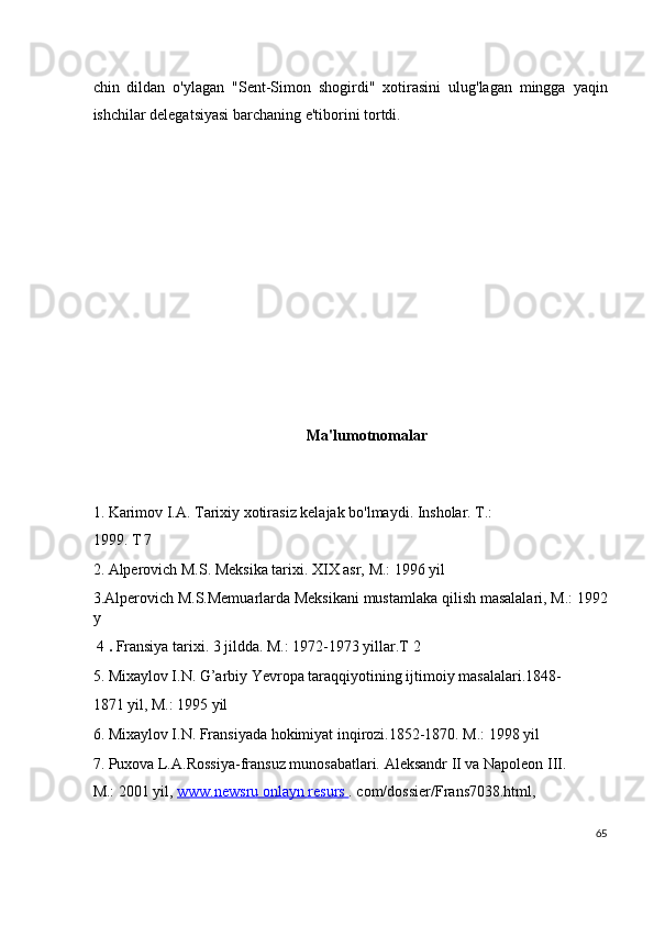 chin   dildan   o'ylagan   "Sent-Simon   shogirdi"   xotirasini   ulug'lagan   mingga   yaqin
ishchilar delegatsiyasi barchaning e'tiborini tortdi.
 
 
 
 
 
 
 
 
Ma'lumotnomalar
 
1.   Karimov I.A. Tarixiy xotirasiz kelajak bo'lmaydi. Insholar. T.:
1999. T 7  
2. Alperovich M.S. Meksika tarixi. XIX asr, M.: 1996 yil  
3.Alperovich M.S.Memuarlarda Meksikani mustamlaka qilish masalalari, M.: 1992
y  
  4  .  Fransiya tarixi. 3 jildda. M.: 1972-1973 yillar.T 2
5. Mixaylov I.N. G’arbiy Yevropa taraqqiyotining ijtimoiy masalalari.1848-
1871 yil, M.: 1995 yil
6. Mixaylov I.N. Fransiyada hokimiyat inqirozi.1852-1870. M.: 1998 yil
7. Puxova L.A.Rossiya-fransuz munosabatlari. Aleksandr II va Napoleon III.
M.: 2001 yil,  www.newsru onlayn resurs  .  com/dossier/Frans7038.html,
65
  