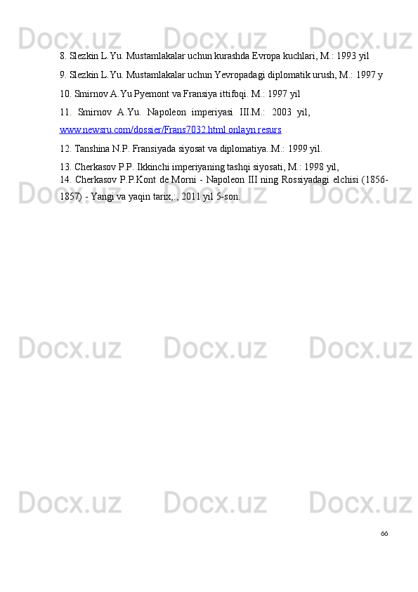 8. Slezkin L.Yu. Mustamlakalar uchun kurashda Evropa kuchlari, M.: 1993 yil
9. Slezkin L.Yu. Mustamlakalar uchun Yevropadagi diplomatik urush, M.: 1997 y
10. Smirnov A.Yu Pyemont va Fransiya ittifoqi. M.: 1997 yil
11.   Smirnov   A.Yu.   Napoleon   imperiyasi   III.M.:   2003   yil,
www.newsru.com/dossier/Frans7032.html onlayn resurs  
12. Tanshina N.P. Fransiyada siyosat va diplomatiya..M.: 1999 yil.
13. Cherkasov P.P. Ikkinchi imperiyaning tashqi siyosati, M.: 1998 yil,
14. Cherkasov P.P.Kont de Morni - Napoleon III ning Rossiyadagi  elchisi (1856-
1857) - Yangi va yaqin tarix,:, 2011 yil 5-son.
 
66
  