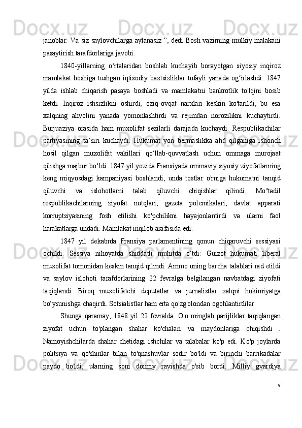 janoblar. Va siz saylovchilarga aylanasiz ”, dedi Bosh vazirning mulkiy malakani
pasaytirish tarafdorlariga javobi.
1840-yillarning   o rtalaridan   boshlab   kuchayib   borayotgan   siyosiy   inqirozʻ
mamlakat   boshiga   tushgan  iqtisodiy  baxtsizliklar  tufayli   yanada  og irlashdi.  1847	
ʻ
yilda   ishlab   chiqarish   pasaya   boshladi   va   mamlakatni   bankrotlik   to'lqini   bosib
ketdi.   Inqiroz   ishsizlikni   oshirdi,   oziq-ovqat   narxlari   keskin   ko'tarildi,   bu   esa
xalqning   ahvolini   yanada   yomonlashtirdi   va   rejimdan   norozilikni   kuchaytirdi.
Burjuaziya   orasida   ham   muxolifat   sezilarli   darajada   kuchaydi.   Respublikachilar
partiyasining   ta’siri   kuchaydi.   Hukumat   yon   bermaslikka   ahd   qilganiga   ishonch
hosil   qilgan   muxolifat   vakillari   qo‘llab-quvvatlash   uchun   ommaga   murojaat
qilishga majbur bo‘ldi. 1847 yil yozida Fransiyada ommaviy siyosiy ziyofatlarning
keng   miqyosdagi   kampaniyasi   boshlandi,   unda   tostlar   o'rniga   hukumatni   tanqid
qiluvchi   va   islohotlarni   talab   qiluvchi   chiqishlar   qilindi.   Mo''tadil
respublikachilarning   ziyofat   nutqlari,   gazeta   polemikalari,   davlat   apparati
korruptsiyasining   fosh   etilishi   ko'pchilikni   hayajonlantirdi   va   ularni   faol
harakatlarga undadi. Mamlakat inqilob arafasida edi.
1847   yil   dekabrda   Fransiya   parlamentining   qonun   chiqaruvchi   sessiyasi
ochildi.   Sessiya   nihoyatda   shiddatli   muhitda   o‘tdi:   Guizot   hukumati   liberal
muxolifat tomonidan keskin tanqid qilindi. Ammo uning barcha talablari rad etildi
va   saylov   islohoti   tarafdorlarining   22   fevralga   belgilangan   navbatdagi   ziyofati
taqiqlandi.   Biroq   muxolifatchi   deputatlar   va   jurnalistlar   xalqni   hokimiyatga
bo‘ysunishga chaqirdi. Sotsialistlar ham erta qo'zg'olondan ogohlantirdilar.
Shunga   qaramay,   1848   yil   22   fevralda.   O'n   minglab   parijliklar   taqiqlangan
ziyofat   uchun   to'plangan   shahar   ko'chalari   va   maydonlariga   chiqishdi   .
Namoyishchilarda   shahar   chetidagi   ishchilar   va   talabalar   ko'p   edi.   Ko'p   joylarda
politsiya   va   qo'shinlar   bilan   to'qnashuvlar   sodir   bo'ldi   va   birinchi   barrikadalar
paydo   bo'ldi,   ularning   soni   doimiy   ravishda   o'sib   bordi.   Milliy   gvardiya
9
  