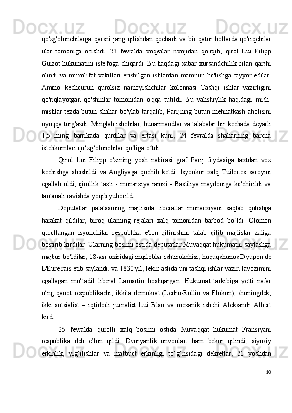 qo'zg'olonchilarga  qarshi  jang   qilishdan   qochadi  va  bir   qator   hollarda  qo'riqchilar
ular   tomoniga   o'tishdi.   23   fevralda   voqealar   rivojidan   qo'rqib,   qirol   Lui   Filipp
Guizot hukumatini iste'foga chiqardi. Bu haqdagi xabar xursandchilik bilan qarshi
olindi   va  muxolifat  vakillari   erishilgan   ishlardan  mamnun  bo'lishga   tayyor   edilar.
Ammo   kechqurun   qurolsiz   namoyishchilar   kolonnasi   Tashqi   ishlar   vazirligini
qo'riqlayotgan   qo'shinlar   tomonidan   o'qqa   tutildi.   Bu   vahshiylik   haqidagi   mish-
mishlar tezda butun shahar  bo'ylab tarqalib, Parijning butun mehnatkash aholisini
oyoqqa turg'azdi. Minglab ishchilar, hunarmandlar va talabalar bir kechada deyarli
1,5   ming   barrikada   qurdilar   va   ertasi   kuni,   24   fevralda   shaharning   barcha
istehkomlari qo zg olonchilar qo liga o tdi.ʻ ʻ ʻ ʻ
Qirol   Lui   Filipp   o'zining   yosh   nabirasi   graf   Parij   foydasiga   taxtdan   voz
kechishga   shoshildi   va   Angliyaga   qochib   ketdi.   Isyonkor   xalq   Tuileries   saroyini
egallab oldi, qirollik taxti - monarxiya ramzi  - Bastiliya maydoniga ko'chirildi va
tantanali ravishda yoqib yuborildi.
Deputatlar   palatasining   majlisida   liberallar   monarxiyani   saqlab   qolishga
harakat   qildilar,   biroq   ularning   rejalari   xalq   tomonidan   barbod   bo‘ldi.   Olomon
qurollangan   isyonchilar   respublika   e'lon   qilinishini   talab   qilib   majlislar   zaliga
bostirib kirdilar. Ularning bosimi ostida deputatlar Muvaqqat hukumatni saylashga
majbur bo'ldilar, 18-asr oxiridagi inqiloblar ishtirokchisi, huquqshunos Dyupon de
L'Eure rais etib saylandi. va 1830 yil, lekin aslida uni tashqi ishlar vaziri lavozimini
egallagan   mo''tadil   liberal   Lamartin   boshqargan.   Hukumat   tarkibiga   yetti   nafar
o‘ng   qanot   respublikachi,   ikkita   demokrat   (Ledru-Rollin   va   Flokon),   shuningdek,
ikki   sotsialist   –   iqtidorli   jurnalist   Lui   Blan   va   mexanik   ishchi   Aleksandr   Albert
kirdi.
25   fevralda   qurolli   xalq   bosimi   ostida   Muvaqqat   hukumat   Fransiyani
respublika   deb   e’lon   qildi.   Dvoryanlik   unvonlari   ham   bekor   qilindi,   siyosiy
erkinlik,   yig‘ilishlar   va   matbuot   erkinligi   to‘g‘risidagi   dekretlar,   21   yoshdan
10
  