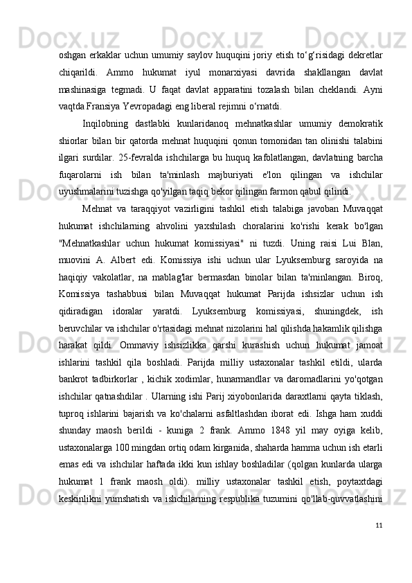 oshgan erkaklar  uchun umumiy saylov  huquqini  joriy etish to‘g‘risidagi  dekretlar
chiqarildi.   Ammo   hukumat   iyul   monarxiyasi   davrida   shakllangan   davlat
mashinasiga   tegmadi.   U   faqat   davlat   apparatini   tozalash   bilan   cheklandi.   Ayni
vaqtda Fransiya Yevropadagi eng liberal rejimni o‘rnatdi.
Inqilobning   dastlabki   kunlaridanoq   mehnatkashlar   umumiy   demokratik
shiorlar   bilan   bir   qatorda   mehnat   huquqini   qonun   tomonidan   tan   olinishi   talabini
ilgari   surdilar.   25-fevralda   ishchilarga   bu   huquq   kafolatlangan,   davlatning   barcha
fuqarolarni   ish   bilan   ta'minlash   majburiyati   e'lon   qilingan   va   ishchilar
uyushmalarini tuzishga qo'yilgan taqiq bekor qilingan farmon qabul qilindi.
Mehnat   va   taraqqiyot   vazirligini   tashkil   etish   talabiga   javoban   Muvaqqat
hukumat   ishchilarning   ahvolini   yaxshilash   choralarini   ko'rishi   kerak   bo'lgan
"Mehnatkashlar   uchun   hukumat   komissiyasi"   ni   tuzdi.   Uning   raisi   Lui   Blan,
muovini   A.   Albert   edi.   Komissiya   ishi   uchun   ular   Lyuksemburg   saroyida   na
haqiqiy   vakolatlar,   na   mablag'lar   bermasdan   binolar   bilan   ta'minlangan.   Biroq,
Komissiya   tashabbusi   bilan   Muvaqqat   hukumat   Parijda   ishsizlar   uchun   ish
qidiradigan   idoralar   yaratdi.   Lyuksemburg   komissiyasi,   shuningdek,   ish
beruvchilar va ishchilar o'rtasidagi mehnat nizolarini hal qilishda hakamlik qilishga
harakat   qildi.   Ommaviy   ishsizlikka   qarshi   kurashish   uchun   hukumat   jamoat
ishlarini   tashkil   qila   boshladi.   Parijda   milliy   ustaxonalar   tashkil   etildi,   ularda
bankrot   tadbirkorlar   ,   kichik   xodimlar,   hunarmandlar   va   daromadlarini   yo'qotgan
ishchilar qatnashdilar  . Ularning ishi Parij xiyobonlarida daraxtlarni qayta tiklash,
tuproq   ishlarini   bajarish   va   ko'chalarni   asfaltlashdan   iborat   edi.   Ishga   ham   xuddi
shunday   maosh   berildi   -   kuniga   2   frank.   Ammo   1848   yil   may   oyiga   kelib,
ustaxonalarga 100 mingdan ortiq odam kirganida, shaharda hamma uchun ish etarli
emas   edi   va  ishchilar   haftada  ikki   kun  ishlay  boshladilar  (qolgan  kunlarda  ularga
hukumat   1   frank   maosh   oldi).   milliy   ustaxonalar   tashkil   etish,   poytaxtdagi
keskinlikni   yumshatish   va   ishchilarning   respublika   tuzumini   qo'llab-quvvatlashini
11
  