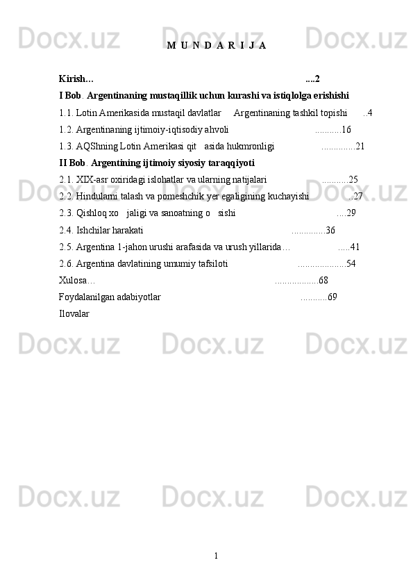 M  U  N  D  A  R  I  J  A
Kirish… ....2
I Bob .  Argentinaning mustaqillik uchun kurashi va istiqlolga erishishi
1.1. Lotin Amerikasida mustaqil davlatlar   Argentinaning tashkil topishi	
 ..4	
1.2. Argentinaning ijtimoiy-iqtisodiy ahvoli ...........16	

1.3. AQShning Lotin Amerikasi qit asida hukmronligi	
 ..............21	
II Bob .  Argentining ijtimoiy siyosiy taraqqiyoti
2.1. XIX-asr oxiridagi islohatlar va ularning natijalari ...........25	

2.2. Hindularni talash va pomeshchik yer egaligining kuchayishi ..27	

2.3. Qishloq xo jaligi va sanoatning o sishi	
  ....29	
2.4. Ishchilar harakati ..............36	

2.5. Argentina 1-jahon urushi arafasida va urush yillarida… .....41	

2.6. Argentina davlatining umumiy tafsiloti ....................54	

Xulosa… ..................68	

Foydalanilgan adabiyotlar ...........69	

Ilovala r
                                           
1 