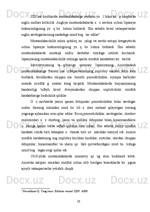 XIX asr boshlarida mustamlakalarga yashirin yo l bilan ko p miqdorda 
ingliz  mollari   keltirildi.   Angliya  mustamlakalarda   o z   savdosi   uchun  Ispaniya	

hukmronligining   yo q   bo lishini   hohlardi.   Shu   sababli   kreol   vatanparvarlar	
 
ingliz savdogarlarining madadiga umid bog lar edilar	
 6
.
Mustamlakachilik   zulmi   qishloq   xo jaligi   va   savdo-sotiqni   kengaytirish

uchun   Ispaniya   hukmronligining   yo q   bo lishini   hohlardi.   Shu   sababli	
 
mustamlakalarda   mustaqil   milliy   davlatlar   tuzishga   intilish   kuchaydi.
Ispaniyaning mustamlakachilik zulmiga qarshi ozodlik harakatlari ko tarildi.	

Inkvizatsiyaning   ta qiblariga   qaramay   Ispaniyaning   Amerikadadi	

mustamlakalariga   fransuz   ma rifatparvarlarining   inqilobiy   asarlari   kirib   kela	

boshladi,   kreollardan   chiqqan   ma lumotli   pomeshchiklar,   ayniqsa   harbiylar	

orasida   ozodlik   g oyalari   keng   tarqaldi.   Mustamlakalarda   burjuaziyaning	

hamkorligi   tufayli   kreol   dvoryanlardan   chiqqan   inqilobchilar   ozodlik
harakatlariga boshchilik qildilar.
O z   navbatida   yarim   qaram   dehqonlar   pomeshchiklar   bilan   savdogar	

sudxo rlarning   zulmidan   ozod   bo lib   o zlari   mehnat   qilayotgan   yerning	
  
yegasiga aylanishni orzu qilar edilar. Biroq pomeshchiklar, savdogarlar, cherkov
mulozimlari   o z   chorbog larini   va   qullikni   dehqonlar   bilan   hunarmandlarni	
 
o zlariga   qaram   holda   saflab   qolishni   istar   edilar.   Shu   sababli   milliy   ozodlik	

harakati   ichida   turli   tabaqalar   o rtasida   turli   yo nalishlar   mavjud  edi.   Ammo	
 
ozodlik harakatining  eng inqilobiy kuchlari   hindular,  metislar, ulardan  chiqqan
dehqonlar,   hunarmandlar   va   ularni   qo llab   quvvatlaydigan   ozod   bo lishiga	
 
umid bog lagan negr qullar edi.	

1810-yilda   mustamlakalarda   ommaviy   qo zg alon   boshlanib   ketdi.	
 
Amerika   xalqlari   orasidan   ozodlik   uchun   olib   borilgan   kurashlarda   ko pgina	

ajoyib vatanparvarlar yetishib chiqdi. 
6
  Nasriddinov Q. Yangi tarix. Elektron variant. QDU. ARM.
10 