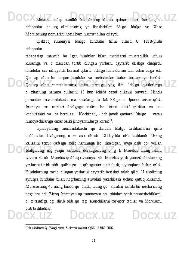 Meksika   xalqi   ozodlik   kurashining   shonli   qahramonlari,   kambag al
dehqonlar   qo zg alonlarining   yo lboshchilari   Migel   Idalgo   va   Xose	
  
Morelosning nomlarini hozir ham hurmat bilan eslaydi.
Qishloq     ruhoniysi     Idalgo     hindular     tilini     bilardi.   U     1810-yilda
dehqonlar 
tabaqasiga   mansub   bo lgan   hindular   bilan   metislarni   mustaqillik   uchun	

kurashga   va   o zlaridan   tortib   olingan   yerlarni   qaytarib   olishga   chaqirdi.	

Hindular   uni   nihoyatda   hurmat   qilardi.   Idalgo   ham   doimo   ular   bilan   birga   edi.
Qo zg alon   ko targan   hindular   va   metislardan   butun   bir   armiya   tuzildi.	
  
Qo zg alon   mamlakatning   katta   qismiga   yog ildi.   Idalgo   quldorlarga
  
o zlarining   hamma   qullarini   10   kun   ichida   ozod   qilishni   buyurdi.   Hindu	

jamoalari   mustamlakachi   ma murlarga   to lab   kelgan   o lponni   bekor   qildi.	
  
Ispaniya   ma murlari   Idalgoga   taslim   bo lishni   taklif   qildilar   va   uni	
 
kechirishini   va da   berdilar.   Kechirish,   -   deb   javob   qaytardi   Idalgo     vatan
  
himoyachilariga emas balki jinoyatchilarga kerak” 7
.
Ispaniyaning   mustamlakachi   qo shinlari   Idalgo   lashkarlarini   qirib	

tashladilar.   Idalgoning   o zi   asir   olindi.   1811-yilda   otib   tashlandi.   Uning	

kallasini   temir   qafasga   solib   hammaga   ko rinadigan   joyga   osib   qo ydilar.	
 
Idalgoning   eng   yaqin   safdoshi   duradgorning   o g li   Morelos   uning   ishini	
 
davom ettirdi. Morelos qishloq ruhoniysi edi. Morelos yirik pomeshchiklarning
yerlarini tortib oldi, qullik yo q qilinganini tasdiqladi, qiynoqlarni bekor qildi.	

Hindularning   tortib   olin g an   yerlarini   qaytarib   berishni   talab   qildi.   U   aholining
ayniqsa   hindular   bilan   negrlarning   ahvolini   yaxshilash   uchun   qattiq   kurashdi.
Morelosning 40 ming hindu qo lladi, uning qo shinlari safida bir necha ming
 
neg r   bor  edi. Biroq Ispaniyaning  muntazam  qo shinlari  yirik pomoshchiklarni	

o z   tarafiga   og dirib   olib   qo zg alonchilarni   tor-mor   etdilar   va   Morelosni	
   
otib tashladilar.
7
  Nasriddinov Q. Yangi tarix. Elektron variant. QDU. ARM . 2009.
11 