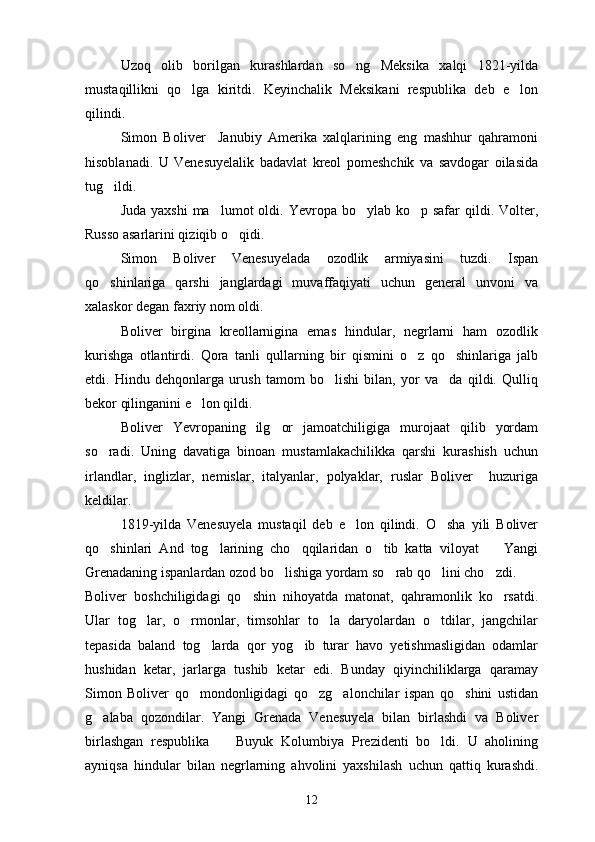 Uzoq   olib   borilgan   kurashlardan   so ng   Meksika   xalqi   1821-yilda
mustaqillikni   qo lga   kiritdi.   Keyinchalik   Meksikani   respublika   deb   e lon	
 
qilindi.
Simon   Boliver     Janubiy   Amerika   xalqlarining   eng   mashhur   qahramoni
hisoblanadi.   U   Venesuyelalik   badavlat   kreol   pomeshchik   va   savdogar   oilasida
tug ildi.	

Juda yaxshi  ma lumot  oldi. Yevropa bo ylab ko p safar  qildi. Volter,	
  
Russo asarlarini qiziqib o qidi.	

Simon   Boliver   Venesuyelada   ozodlik   armiyasini   tuzdi.   Ispan
qo shinlariga   qarshi   janglardagi   muvaffaqiyati   uchun   general   unvoni   va	

xalaskor degan faxriy nom oldi.  
Boliver   birgina   kreollarnigina   emas   hindular,   negrlarni   ham   ozodlik
kurishga   otlantirdi.   Qora   tanli   qullarning   bir   qismini   o z   qo shinlariga   jalb	
 
etdi.   Hindu   dehqonlarga   urush   tamom   bo lishi   bilan,   yor   va da   qildi.   Qulliq	
 
bekor qilinganini e lon qildi.	

Boliver   Yevropaning   ilg or   jamoatchiligiga   murojaat   qilib   yordam	

so radi.   Uning   davatiga   binoan   mustamlakachilikka   qarshi   kurashish   uchun	

irlandlar,   inglizlar,   nemislar,   italyanlar,   polyaklar,   ruslar   Boliver     huzuriga
keldilar.
1819-yilda   Venesuyela   mustaqil   deb   e lon   qilindi.   O sha   yili   Boliver	
 
qo shinlari   And   tog larining   cho qqilaridan   o tib   katta   viloyat     Yangi	
    
Grenadaning ispanlardan ozod bo lishiga yordam so rab qo lini cho zdi.	
   
Boliver   boshchiligidagi   qo shin   nihoyatda   matonat,   qahramonlik   ko rsatdi.	
 
Ular   tog lar,   o rmonlar,   timsohlar   to la   daryolardan   o tdilar,   jangchilar	
   
tepasida   baland   tog larda   qor   yog ib   turar   havo   yetishmasligidan   odamlar	
 
hushidan   ketar,   jarlarga   tushib   ketar   edi.   Bunday   qiyinchiliklarga   qaramay
Simon   Boliver   qo mondonligidagi   qo zg alonchilar   ispan   qo shini   ustidan	
   
g alaba   qozondilar.   Yangi   Grenada   Venesuyela   bilan   birlashdi   va   Boliver	

birlashgan   respublika     Buyuk   Kolumbiya   Prezidenti   bo ldi.   U   aholining	
 
ayniqsa   hindular   bilan   negrlarning   ahvolini   yaxshilash   uchun   qattiq   kurashdi.
12 