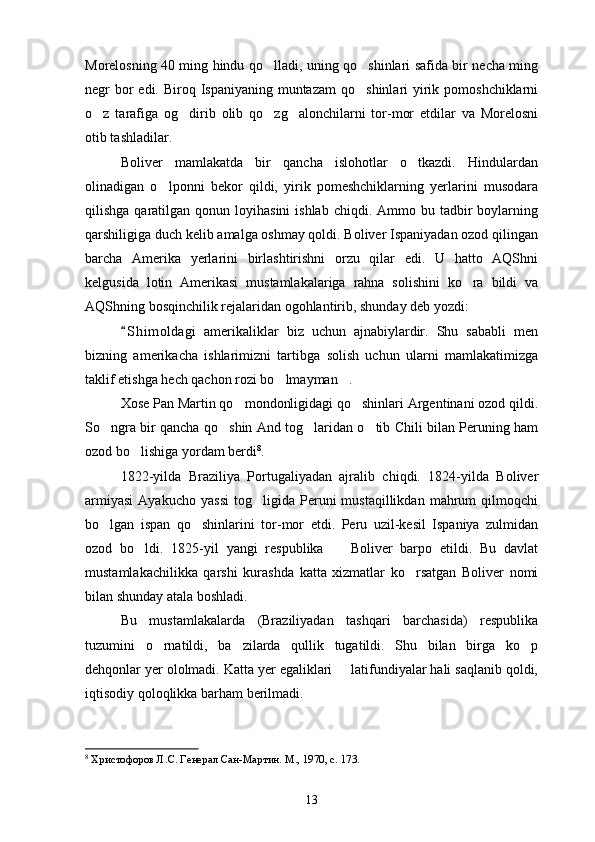 Morelosning 40 ming hindu qo lladi, uning qo shinlari safida bir necha ming 
neg r   bor  edi. Biroq Ispaniyaning  muntazam  qo shinlari  yirik pomoshchiklarni	

o z   tarafiga   og dirib   olib   qo zg alonchilarni   tor-mor   etdilar   va   Morelosni	
   
otib tashladilar.
Boliver   mamlakatda   bir   qancha   islohotlar   o tkazdi.   Hindulardan	

olinadigan   o lponni   bekor   qildi,   yirik   pomeshchiklarning   yerlarini   musodara	

qilishga  qaratilgan  qonun  loyihasini  ishlab  chiqdi.  Ammo bu  tadbir   boylarning
qarshiligiga duch kelib amalga oshmay qoldi. Boliver Ispaniyadan ozod qilingan
barcha   Amerika   yerlarini   birlashtirishni   orzu   qilar   edi.   U   hatto   AQShni
kelgusida   lotin   Amerikasi   mustamlakalariga   rahna   solishini   ko ra   bildi   va	

AQShning bosqinchilik rejalaridan ogohlantirib, shunday deb yozdi:
S h i moldagi   amerikaliklar   biz   uchun   ajnabiylardir.   Shu   sababli   men	

bizning   amerikacha   ishlarimizni   tartibga   solish   uchun   ularni   mamlakatimizga
taklif etishga hech qachon rozi bo lmayman .	
 
Xose Pan Martin qo mondonligidagi qo shinlari Argentinani ozod qildi.	
 
So ngra bir qancha qo shin And tog laridan o tib Chili bilan Peruning ham	
   
ozod bo lishiga yordam berdi	
 8
.
1822-yilda   Braziliya   Portugaliyadan   ajralib   chiqdi.   1824-yilda   Boliver
armiyasi   Ayakucho   yassi   tog ligida  Peruni   mustaqillikdan   mahrum   qilmoqchi	

bo lgan   ispan   qo shinlarini   tor-mor   etdi.   Peru   uzil-kesil   Ispaniya   zulmidan	
 
ozod   bo ldi.   1825-yil   yangi   respublika     Boliver   barpo   etildi.   Bu   davlat	
 
mustamlakachilikka   qarshi   kurashda   katta   xizmatlar   ko rsatgan   Boliver   nomi	

bilan shunday atala boshladi.
Bu   mustamlakalarda   (Braziliyadan   tashqari   barchasida)   respublika
tuzumini   o rnatildi,   ba zilarda   qullik   tugatildi.   Shu   bilan   birga   ko p	
  
dehqonlar yer ololmadi. Katta yer egaliklari   latifundiyalar hali saqlanib qoldi,	

iqtisodiy qoloqlikka barham berilmadi.
8
  Христофоров Л.С. Генерал Сан-Мартин. М., 1970, с. 173.
13 