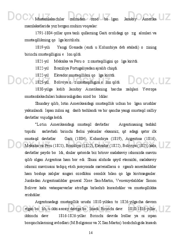 Mustamlakachilar   zulmidan   ozod   bo lgan   Janubiy   Amerika
mamlakatlarida yuz bergan muhim voqealar:
1791-1804-yillar qora tanli qullarning Gaiti orolidagi qo zg alonlari va	
 
mustaqillikning qo lga kiritilishi.	

1819-yili     Yangi   Grenada   (endi   u   Kolumbiya   deb   ataladi)   o zining	
 
birinchi mustaqilligini e lon qildi.	

1821-yil   Meksika va Peru o z mustaqilligini qo lga kiritdi.	
  
1822-yil   Braziliya Portugaliyadan ajralib chiqdi.

1822-yil   Ekvador mustaqillikni qo lga kiritdi.
 
1825-yil   Boliviya o z mustaqilligini e lon qildi.
  
1830-yilga   kelib   Janubiy   Amerikaning   barcha   xalqlari   Yevropa
mustamlakachilari hukmronligidan ozod bo ldilar.	

Shunday   qilib,   lotin   Amerikasidagi   mustaqillik   uchun   bo lgan   urushlar	

yakunlandi. Ispan zulmi ag darib tashlandi va bir qancha yangi mustaqil milliy	

davlatlar vujudga keldi.
L o t in   Amerikasidagi   mustaqil   davlatlar     Argentinaning   tashkil	
	
topishi   sarlavhali   birinchi   faslni   yakunlar   ekanmiz,   qit adagi   qator   ilk	
 
mustaqil   davlatlar     Gaiti   (1804),   Kolumbiya   (1819),   Argentina   (1816),	

Meksika va Peru (1821), Braziliya (1822), Ekvador (1822), Boliviya (1825) kabi
davlatlar paydo bo ldi, shular qatorida biz bitiruv malakaviy ishimizda mavzu

qilib   olgan   Argentina   ham   bor   edi.   Shuni   alohida   qayd   etamizki,   malakaviy
ishimiz mavzusini  tadqiq etish jarayonida materiallarni o rganib amerikaliklar	

ham   boshqa   xalqlar   singari   ozodlikni   osonlik   bilan   qo lga   kiritmaganlar.	

Jumladan   Argentinaliklar   general   Xose   San-Martin,   Venesuyelaliklar   Simon
Boliver   kabi   vatanparvarlar   atrofiga   birlashib   kurashdilar   va   mustaqillikka
erishdilar.
Argentinadagi   mustaqillik   urushi   1810-yildan   to   1826-yilgacha   davom
etgan bo lib, u ikki asosiy davrga bo linadi. Birinchi davr   1810-1816-yillar,	
  
ikkinchi   davr     1816-1826-yillar.   Birinchi   davrda   Irollar   ya ni   ispan	
 
bosqinchilarining avlodlari (M.Bolgirano va X.San Martin) boshchiligida kurash
14 