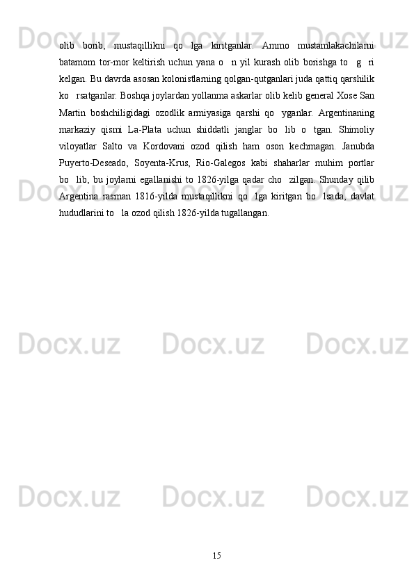 olib   borib,   mustaqillikni   qo lga   kiritganlar.   Ammo   mustamlakachilarni
batamom   tor-mor   keltirish   uchun   yana   o n   yil   kurash   olib   borishga   to g ri	
  
kelgan. Bu davrda asosan kolonistlarning qolgan-qutganlari juda qattiq qarshilik
ko rsatganlar. Boshqa joylardan yollanma askarlar olib kelib general Xose San	

Martin   boshchiligidagi   ozodlik   armiyasiga   qarshi   qo yganlar.   Argentinaning	

markaziy   qismi   La-Plata   uchun   shiddatli   janglar   bo lib   o tgan.   Shimoliy
 
viloyatlar   Salto   va   Kordovani   ozod   qilish   ham   oson   kechmagan.   Janubda
Puyerto-Deseado,   Soyenta-Krus,   Rio-Galegos   kabi   shaharlar   muhim   portlar
bo lib,  bu   joylarni   egallanishi   to  1826-yilga  qadar   cho zilgan.   Shunday   qilib	
 
Argentina   rasman   1816-yilda   mustaqillikni   qo lga   kiritgan   bo lsada,   davlat	
 
hududlarini to la ozod qilish 1826-yilda tugallangan. 	

15 