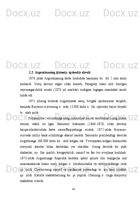             1.2. Argentinaning ijtimoiy, iqtisodiy ahvoli
1870   yilda   Argentinaning   katta   hududida   hammasi   bo lib   2   mln   aholi
yashardi.   Uzoq   davom   etgan   ichki   kurash,   Paragvay   bilan   olib   borilgan
vayronagarchilik   urushi   (1870   yil   martida)   endigina   tugagan   mamlakat   xarob
holda edi.
1871   yilning   boshida   Argentinada   sariq,   bezgak   epidemiyasi   tarqaldi,
tanijada Buyenos-Ayresning o zida 13.000 kishi o ldi, iqtisodiy hayot deyarli	
 
to xtab qoldi.	

Federalistlar (viloyatlarga keng muxtoriyat berish tarafdorlari) ning liberal
doirasi   vakili   bo lgan   Sarmento   hukumati   (1868-1874)   ichki   ahvolni	

barqarorlashtirishda   katta   muvaffaqiyatlarga   erishdi.   1872-yilda   Buyenos-
Ayresda milliy bank ochilishiga sharoit yaratdi. Sarmento prezidentligi davrida
Argentinaga 300.000 kishi  ko chib kelgan edi. Yevropadan kelgan kolonistlar	

imtiyozli   shartlar   bilan   davlatdan   yer   olardilar.   Uning   davrida   ko plab	

shaharlar,   yo llar   qurilib,   kengaytirildi,   maorif   va   fan   tez   rivojlana   boshladi.	

1873-yilda   Argentinaga   fuqarolik   kodeksi   qabul   qilinib   shu   vaqtgacha   sud
muassasalarida   hukm   surib   kelgan   o zboshimchalik   va   tartibsizliklarga   chek	

qo yildi.   Cherkovning   maorif   va   madaniyat   sohasidagi   ta siri   ham   cheklab	
 
qo yildi.   Katolik   maktablarining   ko pi   yopildi.   Ularning   o rniga   dunyoviy
  
maktablar ochildi.
16 