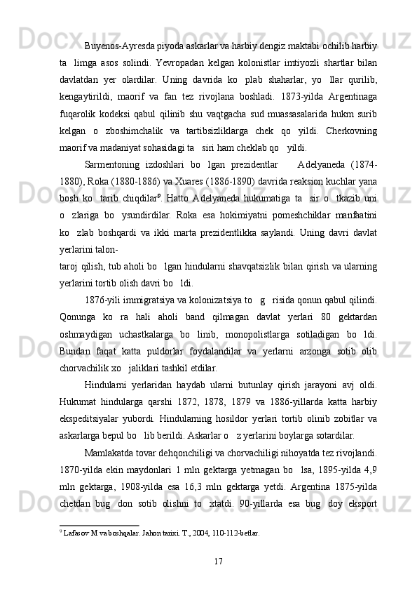 Buyenos-Ayresda piyoda askarlar va harbiy dengiz maktabi ochilib harbiy
ta limga   asos   solindi.   Yevropadan   kelgan   kolonistlar   imtiyozli   shartlar   bilan
davlatdan   yer   olardilar.   Uning   davrida   ko plab   shaharlar,   yo llar   qurilib,	
 
kengaytirildi,   maorif   va   fan   tez   rivojlana   boshladi.   1873-yilda   Argentinaga
fuqarolik   kodeksi   qabul   qilinib   shu   vaqtgacha   sud   muassasalarida   hukm   surib
kelgan   o zboshimchalik   va   tartibsizliklarga   chek   qo yildi.   Cherkovning	
 
maorif va madaniyat sohasidagi ta siri ham cheklab qo yildi.	
 
Sarmentoning   izdoshlari   bo lgan   prezidentlar     Adelyaneda   (1874-
 
1880), Roka (1880-1886) va Xuares (1886-1890) davrida reaksion kuchlar yana
bosh   ko tarib   chiqdilar	
 9
.   Hatto   Adelyaneda   hukumatiga   ta sir   o tkazib   uni	 
o zlariga   bo ysundirdilar.   Roka   esa   hokimiyatni   pomeshchiklar   manfaatini	
 
ko zlab   boshqardi   va   ikki   marta   prezidentlikka   saylandi.   Uning   davri   davlat

yerlarini talon-
taroj qilish, tub aholi bo lgan hindularni shavqatsizlik bilan qirish va ularning	

yerlarini tortib olish davri bo ldi.	

1876-yili immigratsiya va kolonizatsiya to g risida qonun qabul qilindi.	
 
Qonunga   ko ra   hali   aholi   band   qilmagan   davlat   yerlari   80   gektardan	

oshmaydigan   uchastkalarga   bo linib,   monopolistlarga   sotiladigan   bo ldi.	
 
Bundan   faqat   katta   puldorlar   foydalandilar   va   yerlarni   arzonga   sotib   olib
chorvachilik xo jaliklari tashkil etdilar.	

Hindularni   yerlaridan   haydab   ularni   butunlay   qirish   jarayoni   avj   oldi.
Hukumat   hindularga   qarshi   1872,   1878,   1879   va   1886-yillarda   katta   harbiy
ekspeditsiyalar   yubordi.   Hindularning   hosildor   yerlari   tortib   olinib   zobitlar   va
askarlarga bepul bo lib berildi. Askarlar o z yerlarini boylarga sotardilar.	
 
Mamlakatda tovar dehqonchiligi va chorvachiligi nihoyatda tez rivojlandi.
1870-yilda   ekin   maydonlari   1   mln   gektarga   yetmagan   bo lsa,   1895-yilda   4,9	

mln   gektarga,   1908-yilda   esa   16,3   mln   gektarga   yetdi.   Argentina   1875-yilda
chetdan   bug don   sotib   olishni   to xtatdi.   90-yillarda   esa   bug doy   eksport	
  
9
  Lafasov M va boshqalar. Jahon tarixi. T., 2004, 110-112-betlar.
17 