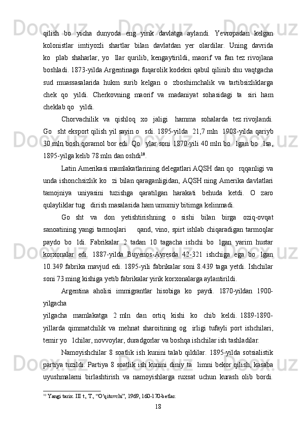 qilish   bo yicha   dunyoda   eng   yirik   davlatga   aylandi.   Yevropadan   kelgan
kolonistlar   imtiyozli   shartlar   bilan   davlatdan   yer   olardilar.   Uning   davrida
ko plab   shaharlar,   yo llar   qurilib,   kengaytirildi,   maorif   va   fan   tez   rivojlana	
 
boshladi. 1873-yilda Argentinaga fuqarolik kodeksi qabul qilinib shu vaqtgacha
sud   muassasalarida   hukm   surib   kelgan   o zboshimchalik   va   tartibsizliklarga	

chek   qo yildi.   Cherkovning   maorif   va   madaniyat   sohasidagi   ta siri   ham	
 
cheklab qo yildi.	

Chorvachilik   va   qishloq   xo jaligi      hamma   sohalarda   tez rivojlandi.	

Go sht eksport qilish yil sayin o sdi. 1895-yilda 	
    21,7 mln    1908-yilda qariyb
30 mln bosh   qoramol bor edi. Qo ylar soni 1870-yili 40 mln bo lgan bo lsa,	
  
1895-yilga kelib 78 mln dan oshdi 10
.  
Latin Amerikasi mamlakatlarining delegatlari AQSH dan qo rqqanligi va	

unda ishonchsizlik ko zi bilan qaraganligidan, AQSH ning Amerika davlatlari	

tamojniya   uniyasini   tuzishga   qaratilgan   harakati   behuda   ketdi.   O zaro	

qulayliklar tug dirish masalasida ham umumiy bitimga kelinmadi.	

Go sht   va   don   yetishtirishning   o sishi   bilan   birga   oziq-ovqat	
 
sanoatining yangi  tarmoqlari    	
 q and, vino, spirt  ishlab chiqaradigan tarmoqlar
paydo   bo ldi.   Fabrikalar   2   tadan   10   tagacha   ishchi   bo lgan   yarim   hustar	
 
korxonalar   edi.   1887-yilda   Buyenos-Ayresda   42-321   ishchiga   ega   bo lgan	

10.349 fabrika mavjud edi. 1895-yili fabrikalar soni  8.439 taga yetdi. Ishchilar
soni 73 ming kishiga yetib fabrikalar yirik korxonalarga aylantirildi.
Argentina   aholisi   immigrantlar   hisobiga   ko paydi.   1870-yildan   1900-	

yilgacha
yilgacha     mamlakatga     2   mln     dan     ortiq     kishi     ko chib     keldi.   1889-1890-	

yillarda   qimmatchilik   va   mehnat   sharoitining   og irligi   tufayli   port   ishchilari,	

temir yo lchilar, novvoylar, duradgorlar va boshqa ishchilar ish tashladilar.	

Namoyishchilar   8  soatlik   ish   kunini   talab   qildilar.   1895-yilda   sotsialistik
partiya   tuzildi.  Partiya  8  soatlik  ish   kunini   diniy  ta limni  bekor   qilish,  kasaba	

uyushmalarni   birlashtirish   va   namoyishlarga   ruxsat   uchun   kurash   olib   bordi.
10
  Yangi tarix. III t., T., “O‘qituvchi”, 1969, 160-170-betlar.
18 