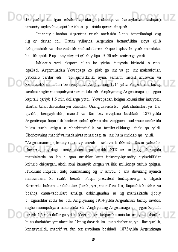 18   yoshga   to lgan   erkak   fuqarolarga   (ruhoniy   va   harbiylardan   tashqari)
umumiy saylov huquqini berish to g risida qonun chiqardi. 	
 
Iqtisodiy   jihatdan   Argentina   urush   arafasida   Lotin   Amerikadagi   eng
ilg or   davlat   edi.   Urush   yillarida   Argentina   betaraflikka   rioya   qilib	

dehqonchilik   va   chorvachilik   mahsulotlarini   eksport   qiluvchi   yirik   mamlakat
bo lib qoldi. Bug doy eksport qilish yiliga 15-20 mln sentnerga yetdi. 
 
Makkajo xori   eksport   qilish   bo yicha   dunyoda   birinchi   o rinni	
  
egalladi.   Argentinadan   Yevropaga   ko plab   go sht   va   go sht   mahsulotlari	
  
yetkazib   berilar   edi.     To qimachilik,   oyna,   sement,   metall   ishlovchi   va	

kemasozlik sanoatlari tez rivojlandi. Angliyaning 1914-yilda Argentinani tashqi
savdosi  ingliz monopoliyasi nazoratida edi. Angliyaning Argentinaga qo ygan	

kapitali qariyb 1,5 mln dollarga yetdi. Yevropadan kelgan kolonistlar imtiyozli
shartlar bilan davlatdan yer olardilar. Uning davrida ko plab shaharlar, yo llar	
 
qurilib,   kengaytirildi,   maorif   va   fan   tez   rivojlana   boshladi.   1873-yilda
Argentinaga   fuqarolik   kodeksi   qabul   qilinib   shu   vaqtgacha   sud   muassasalarida
hukm   surib   kelgan   o zboshimchalik   va   tartibsizliklarga   chek   qo yildi.	
 
Cherkovning maorif va madaniyat sohasidagi ta siri ham cheklab qo yildi.	
 
“Argentinaning   ijtimoiy-iqtisodiy   ahvoli   sarlavhali   ikkinchi   faslni   yakunlar	

ekanmiz,   quyidagi   asosiy   xulosalarga   keldik:   XIX   asr   so nggi   choragida	

mamlakatda   bo lib   o tgan   urushlar   katta   ijtimoiy-iqtisodiy   qiyinchiliklar	
 
keltirib   chiqargan,   aholi   soni   kamayib   ketgan   va   ikki   millionga   tushib   qolgan.
Hukumat   inqirozi,   xalq   ommasining   og ir   ahvoli   o sha   davrning   ayanch	
 
manzarasini   ko rsatib   beradi.   Faqat   prezident   boshqaruviga   o tilgach	
 
Sarmento   hukumati   islohotlari   (bank,   yer,   maorif   va   fan,   fuqarolik   kodeksi   va
boshqa   chora-tadbirlar)   amalga   oshirilgandan   so ng   mamlakatda   ijobiy	

o zgarishlar   sodir   bo ldi.   Angliyaning   1914-yilda   Argentinani   tashqi   savdosi	
 
ingliz monopoliyasi  nazoratida edi. Angliyaning Argentinaga qo ygan kapitali	

qariyb 1,5 mln dollarga yetdi. Yevropadan kelgan kolonistlar imtiyozli shartlar
bilan davlatdan yer olardilar. Uning davrida ko plab shaharlar, yo llar qurilib,	
 
kengaytirildi,   maorif   va   fan   tez   rivojlana   boshladi.   1873-yilda   Argentinaga
19 