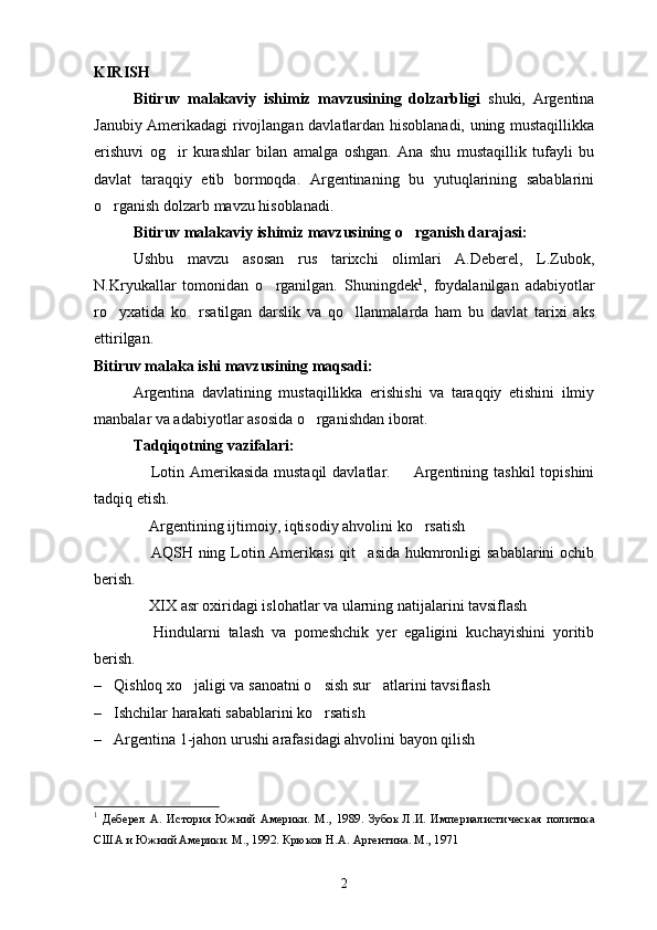 KIRISH
Bitiruv   malakaviy   ishimiz   mavzusining   dolzarbligi   shuki,   Argentina
Janubiy Amerikadagi rivojlangan davlatlardan hisoblanadi, uning mustaqillikka
erishuvi   og ir   kurashlar   bilan   amalga   oshgan.   Ana   shu   mustaqillik   tufayli   bu
davlat   taraqqiy   etib   bormoqda.   Argentinaning   bu   yutuqlarining   sabablarini
o rganish dolzarb mavzu hisoblanadi.	

Bitiruv malakaviy ishimiz mavzusining o rganish darajasi:	

Ushbu   mavzu   asosan   rus   tarixchi   olimlari   A.Deberel,   L.Zubok,
N.Kryukallar   tomonidan   o rganilgan.   Shuningdek	
 1
,   foydalanilgan   adabiyotlar
ro yxatida   ko rsatilgan   darslik   va   qo llanmalarda   ham   bu   davlat   tarixi   aks	
  
ettirilgan.
Bitiruv malaka ishi mavzusining maqsadi:
Argentina   davlatining   mustaqillikka   erishishi   va   taraqqiy   etishini   ilmiy
manbalar va adabiyotlar asosida o rganishdan iborat.	

Tadqiqotning vazifalari:
 Lotin Amerikasida  mustaqil  davlatlar.   Argentining tashkil  topishini	
 
tadqiq etish.
 Argentining ijtimoiy, iqtisodiy ahvolini ko rsatish
 
 AQSH ning Lotin Amerikasi  qit asida hukmronligi  sabablarini  ochib
 
berish.
 XIX asr oxiridagi islohatlar va ularning natijalarini tavsiflash

  Hindularni   talash   va   pomeshchik   yer   egaligini   kuchayishini   yoritib

berish. 
– Qishloq xo jaligi va sanoatni o	
  sish  sur atlarini tavsiflash	
– Ishchilar harakati sabablarini ko rsatish	

– Argentina 1-jahon urushi arafasidagi ahvolini bayon qilish
1
  Деберел   А.   История   Южний   Америки.   М.,   1989.   Зубок   Л.И.   Империалисти ч еская   политика
США и Южний Америки.  М., 1992. Крюков Н.А. Аргентина. М., 1971
2 