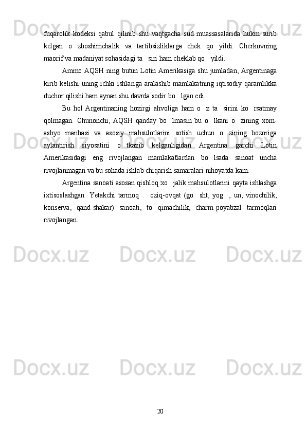fuqarolik   kodeksi   qabul   qilinib   shu   vaqtgacha   sud   muassasalarida   hukm   surib
kelgan   o zboshimchalik   va   tartibsizliklarga   chek   qo yildi.   Cherkovning 
maorif va madaniyat sohasidagi ta siri ham cheklab qo yildi.	
 
Ammo AQSH ning butun Lotin Amerikasiga shu jumladan, Argentinaga
kirib kelishi  uning ichki  ishlariga aralashib mamlakatning iqtisodiy qaramlikka
duchor qilishi ham aynan shu davrda sodir bo lgan edi.	

Bu   hol   Argentinaning   hozirgi   ahvoliga   ham   o z   ta sirini   ko rsatmay	
  
qolmagan.   Chunonchi,   AQSH   qanday   bo lmasin   bu   o lkani   o zining   xom-	
  
ashyo   manbasi   va   asosiy   mahsulotlarini   sotish   uchun   o zining   bozoriga	

aylantirish   siyosatini   o tkazib   kelganligidan   Argentina   garchi   Lotin	

Amerikasidagi   eng   rivojlangan   mamlakatlardan   bo lsada   sanoat   uncha	

rivojlanmagan va bu sohada ishlab chiqarish samaralari nihoyatda kam.
Argentina sanoati asosan qishloq xo jalik mahsulotlarini qayta ishlashga	

ixtisoslashgan.   Yetakchi   tarmoq     oziq-ovqat   (go sht,   yog ,   un,   vinochilik,	
  
konserva,   qand-shakar)   sanoati,   to qimachilik,   charm-poyabzal   tarmoqlari	

rivojlangan.
20 