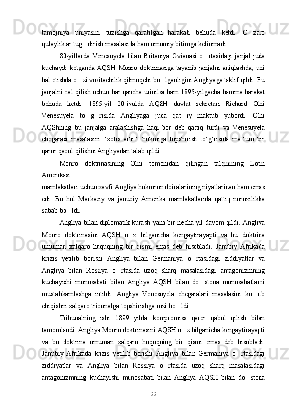 tamojniya   uniyasini   tuzishga   qaratilgan   harakati   behuda   ketdi.   O zaro
qulayliklar tug dirish masalasida ham umumiy bitimga kelinmadi.	

80-yillarda   Venesuyela   bilan   Britaniya   Gvianasi   o rtasidagi   janjal   juda	

kuchayib   ketganda   AQSH   Monro   doktrinasiga   tayanib   janjalni   aniqlashda,   uni
hal etishda o zi vositachilik qilmoqchi bo lganligini Angliyaga taklif qildi. Bu	
 
janjalni hal qilish uchun har qancha urinilsa ham 1895-yilgacha hamma harakat
behuda   ketdi.   1895-yil   20-iyulda   AQSH   davlat   sekretari   Richard   Olni
Venesuyela   to g risida   Angliyaga   juda   qat iy   maktub   yubordi.   Olni	
  
AQShning   bu   janjalga   aralashishga   haqi   bor   deb   qattiq   turdi   va   Venesuyelа
chegarasi   masalasini   “xolis   arbit”   hukmiga   topshirish   to‘g‘risida   ma’lum   bir
qaror qabul qilishni Angliyadan talab qildi.
Monro   doktrinasining   Olni   tomonidan   qilingan   talqinining   Lotin
Amerikasi 
mamlakatlari uchun xavfi Angliya hukmron doiralarining niyatlaridan ham emas
edi.   Bu   hol   Markaziy   va   janubiy   Amerika   mamlakatlarida   qattiq   norozilikka
sabab bo ldi. 	

Angliya bilan diplomatik kurash yana bir necha yil davom qildi. Angliya
Monro   doktrinasini   AQSH   o z   bilganicha   kengaytirayapti   va   bu   doktrina	

umuman   xalqaro   huquqning   bir   qismi   emas   deb   hisobladi.   Janubiy   Afrikada
krizis   yetilib   borishi   Angliya   bilan   Germaniya   o rtasidagi   ziddiyatlar   va	

Angliya   bilan   Rossiya   o rtasida   uzoq   sharq   masalasidagi   antagonizmning	

kuchayishi   munosabati   bilan   Angliya   AQSH   bilan   do stona   munosabatlarni	

mustahkamlashga   intildi.   Angliya   Venesuyela   chegaralari   masalasini   ko rib	

chiqishni xalqaro tribunalga topshirishga rozi bo ldi. 	

Tribunalning   ishi   1899   yilda   kompromiss   qaror   qabul   qilish   bilan
tamomlandi. Angliya Monro doktrinasini AQSH o z bilganicha kengaytirayapti	

va   bu   doktrina   umuman   xalqaro   huquqning   bir   qismi   emas   deb   hisobladi.
Janubiy   Afrikada   krizis   yetilib   borishi   Angliya   bilan   Germaniya   o rtasidagi	

ziddiyatlar   va   Angliya   bilan   Rossiya   o rtasida   uzoq   sharq   masalasidagi	

antagonizmning   kuchayishi   munosabati   bilan   Angliya   AQSH   bilan   do stona	

22 
