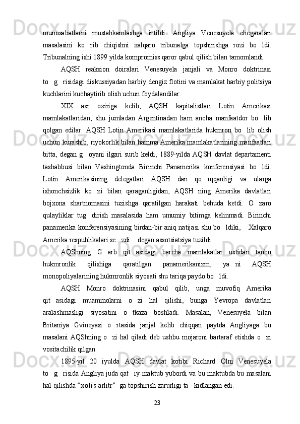 munosabatlarni   mustahkamlashga   intildi.   Angliya   Venesuyela   chegaralari
masalasini   ko rib   chiqishni   xalqaro   tribunalga   topshirishga   rozi   bo ldi. 
Tribunalning ishi 1899 yilda kompromiss qaror qabul qilish bilan tamomlandi.
AQSH   reaksion   doiralari   Venesuyela   janjali   va   Monro   doktrinasi
to g risidagi diskussiyadan harbiy dengiz flotini va mamlakat harbiy politsiya	
 
kuchlarini kuchaytirib olish uchun foydalandilar.
XIX   asr   oxiriga   kelib,   AQSH   kapitalistlari   Lotin   Amerikasi
mamlakatlaridan,   shu   jumladan   Argentinadan   ham   ancha   manfaatdor   bo lib	

qolgan   edilar.   AQSH   Lotin   Amerikasi   mamlakatlarida   hukmron   bo lib   olish	

uchun kurashib, riyokorlik bilan hamma Amerika mamlakatlarining manfaatlari
bitta,   degan   g oyani   ilgari   surib   keldi,   1889-yilda   AQSH   davlat   departamenti	

tashabbusi   bilan   Vashingtonda   Birinchi   Panamerika   konferensiyasi   bo ldi.	

Lotin   Amerikasining   delegatlari   AQSH   dan   qo rqqanligi   va   ularga	

ishonchsizlik   ko zi   bilan   qaraganligidan,   AQSH   ning   Amerika   davlatlari	

bojxona   shartnomasini   tuzishga   qaratilgan   harakati   behuda   ketdi.   O zaro	

qulayliklar   tug dirish   masalasida   ham   umumiy   bitimga   kelinmadi.   Birinchi	

panamerika konferensiyasining birdan-bir aniq natijasi shu bo ldiki,  Xalqaro	
 
Amerika respublikalari se zdi  degan assotsiatsiya tuzildi.	
 
AQShning   G arb   qit asidagi   barcha   mamlakatlar   ustidan   tanho	
 
hukmronlik   qilishiga   qaratilgan   panamerikanizm,   ya ni   AQSH	

monopoliyalarining hukmronlik siyosati shu tariqa paydo bo ldi.	

AQSH   Monro   doktrinasini   qabul   qilib,   unga   muvofiq   Amerika
qit asidagi   muammolarni   o zi   hal   qilishi,   bunga   Yevropa   davlatlari	
 
aralashmasligi   siyosatini   o tkaza   boshladi.   Masalan,   Venesuyela   bilan	

Britaniya   Gvineyasi   o rtasida   janjal   kelib   chiqqan   paytda   Angliyaga   bu	

masalani   AQShning  o zi   hal   qiladi   deb   ushbu   mojaroni   bartaraf   etishda   o zi
 
vositachilik qilgan.
1895-yil   20   iyulda   AQSH   davlat   kotibi   Richard   Olni   Venesuyela
to g risida Angliya juda qat iy maktub yubordi va bu maktubda bu masalani	
  
hal qilishda  x o l is  arlitr  ga topshirish zarurligi ta kidlangan edi.	
 	
23 