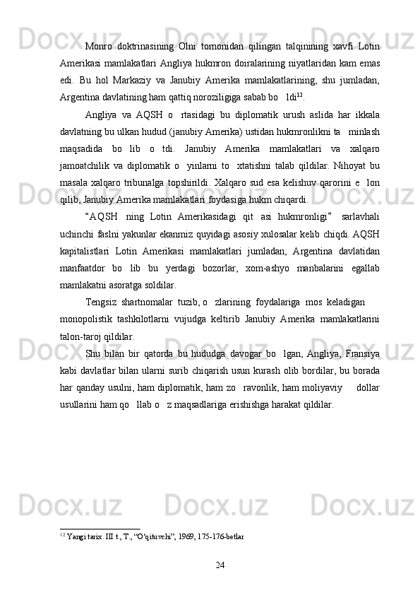Monro   doktrinasining   Olni   tomonidan   qilingan   talqinining   xavfi   Lotin
Amerikasi  mamlakatlari Angliya hukmron doiralarining niyatlaridan kam  emas
edi.   Bu   hol   Markaziy   va   Janubiy   Amerika   mamlakatlarining,   shu   jumladan,
Argentina davlatining ham qattiq noroziligiga sabab bo ldi 12
.
Angliya   va   AQSH   o rtasidagi   bu   diplomatik   urush   aslida   har   ikkala	

davlatning bu ulkan hudud (janubiy Amerika) ustidan hukmronlikni ta minlash	

maqsadida   bo lib   o tdi.   Janubiy   Amerika   mamlakatlari   va   xalqaro	
 
jamoatchilik   va   diplomatik   o yinlarni   to xtatishni   talab   qildilar.   Nihoyat   bu	
 
masala   xalqaro  tribunalga  topshirildi.  Xalqaro  sud  esa  kelishuv   qarorini   e lon	

qilib, Janubiy Amerika mamlakatlari foydasiga hukm chiqardi.
A Q SH   ning   Lotin   Amerikasidagi   qit asi   hukmronligi   sarlavhali	
 	
uchinchi faslni yakunlar ekanmiz quyidagi asosiy xulosalar kelib chiqdi. AQSH
kapitalistlari   Lotin   Amerikasi   mamlakatlari   jumladan,   Argentina   davlatidan
manfaatdor   bo lib   bu   yerdagi   bozorlar,   xom-ashyo   manbalarini   egallab	

mamlakatni asoratga soldilar.
Tengsiz    shartnomalar    tuzib, o zlarining 	
   foydalariga    mos    keladigan 
monopolistik   tashkilotlarni   vujudga   keltirib   Janubiy   Amerika   mamlakatlarini
talon-taroj qildilar.
Shu   bilan   bir   qatorda   bu   hududga   davogar   bo lgan,   Angliya,   Fransiya	

kabi   davlatlar   bilan  ularni  surib  chiqarish   usun  kurash  olib  bordilar,  bu  borada
har qanday usulni, ham diplomatik, ham zo ravonlik, ham moliyaviy   dollar	
 
usullarini ham qo llab o z maqsadlariga erishishga harakat qildilar.	
 
12
  Yangi tarix. III t., T., “O‘qituvchi”, 1969, 175-176-betlar  
24 