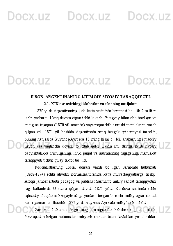 II BOB. ARGENTINANING IJTIMOIY SIYOSIY TARAQQIYOTI.
2.1. XIX asr oxiridagi islohotlar va ularning natijalari
1870 yilda Argentinaning juda katta xududida hammasi bo lib 2 million
kishi yashardi. Uzoq davom etgan ichki kurash, Paragvay bilan olib borilgan va
endigina tugagan (1870 yil martida) vayronagarchilik urushi mamlakatni xarob
qilgan   edi.   1871   yil   boshida   Argentinada   sariq   bezgak   epidemiyasi   tarqaldi,
buning   natijasida   Buyenos-Ayresda   13   ming   kishi   o ldi,   shaharning   iqtisodiy	

hayoti   esa   vaqtincha   deyarli   to xtab   qoldi.   Lekin   shu   davrga   kelib   siyosiy	

osoyishtalikka erishilganligi, ichki janjal  va urushlarning tugaganligi mamlakat
taraqqiyoti uchun qulay faktor bo ldi.

Federalistlarning   liberal   doirasi   vakili   bo lgan   Sarmento   hukumati	

(1868-1874)   ichki   ahvolni   normallashtirishda   katta   muvaffaqiyatlarga   erishji.
Atoqli jamoat arbobi pedagog va publisist Sarmento milliy sanoat taraqqiyotini
rag batlantirdi.   U   idora   qilgan   davrda   1871   yilda   Kordova   shahrida   ichki	

iqtisodiy   aloqalarni   kengaytirishga   yordam   bergan   birinchi   milliy   agrar   sanoat
ko rgazmasi o tkazildi. 1872 yilda Buyenos-Ayresda milliy bank ochildi.
 
Sarmento   hukumati   Argentinaga   immigrantlar   kelishini   rag batlantirdi.	

Yevropadan   kelgan   holonistlar   imtiyozli   shartlar   bilan   davlatdan   yer   olardilar.
25 