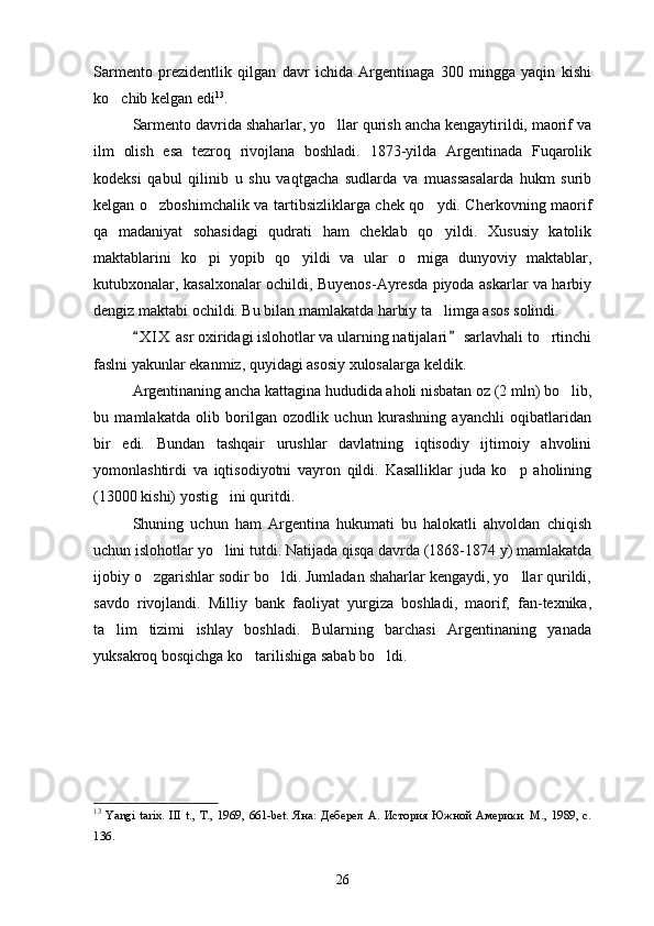 Sarmento   prezidentlik   qilgan   davr   ichida   Argentinaga   300   mingga   yaqin   kishi
ko chib kelgan edi 13
. 
Sarmento davrida shaharlar, yo llar qurish ancha kengaytirildi, maorif va	

ilm   olish   esa   tezroq   rivojlana   boshladi.   1873-yilda   Argentinada   Fuqarolik
kodeksi   qabul   qilinib   u   shu   vaqtgacha   sudlarda   va   muassasalarda   hukm   surib
kelgan o zboshimchalik va tartibsizliklarga chek qo ydi. Cherkovning maorif	
 
qa   madaniyat   sohasidagi   qudrati   ham   cheklab   qo yildi.   Xususiy   katolik	

maktablarini   ko pi   yopib   qo yildi   va   ular   o rniga   dunyoviy   maktablar,	
  
kutubxonalar, kasalxonalar ochildi, Buyenos-Ayresda piyoda askarlar va harbiy
dengiz maktabi ochildi. Bu bilan mamlakatda harbiy ta limga asos solindi.	

X I X  asr oxiridagi islohotlar va ularning natijalari  sarlavhali to rtinchi	
 	
faslni yakunlar ekanmiz, quyidagi asosiy xulosalarga keldik.
Argentinaning ancha kattagina hududida aholi nisbatan oz (2 mln) bo lib,	

bu   mamlakatda   olib   borilgan   ozodlik   uchun   kurashning   ayanchli   oqibatlaridan
bir   edi.   Bundan   tashqair   urushlar   davlatning   iqtisodiy   ijtimoiy   ahvolini
yomonlashtirdi   va   iqtisodiyotni   vayron   qildi.   Kasalliklar   juda   ko p   aholining	

(13000 kishi) yostig ini quritdi.	

Shuning   uchun   ham   Argentina   hukumati   bu   halokatli   ahvoldan   chiqish
uchun islohotlar yo lini tutdi. Natijada qisqa davrda (1868-1874 y) mamlakatda

ijobiy o zgarishlar sodir bo ldi. Jumladan shaharlar kengaydi, yo llar qurildi,	
  
savdo   rivojlandi.   Milliy   bank   faoliyat   yurgiza   boshladi,   maorif,   fan-texnika,
ta lim   tizimi   ishlay   boshladi.   Bularning   barchasi   Argentinaning   yanada	

yuksakroq bosqichga ko tarilishiga sabab bo ldi.	
 
13
  Yangi   tarix.   III   t.,   T.,   1969,   661-bet.   Яна:   Деберел   А.   История   Южной   Америки.   М.,   1989,   с.
136 .   
26 