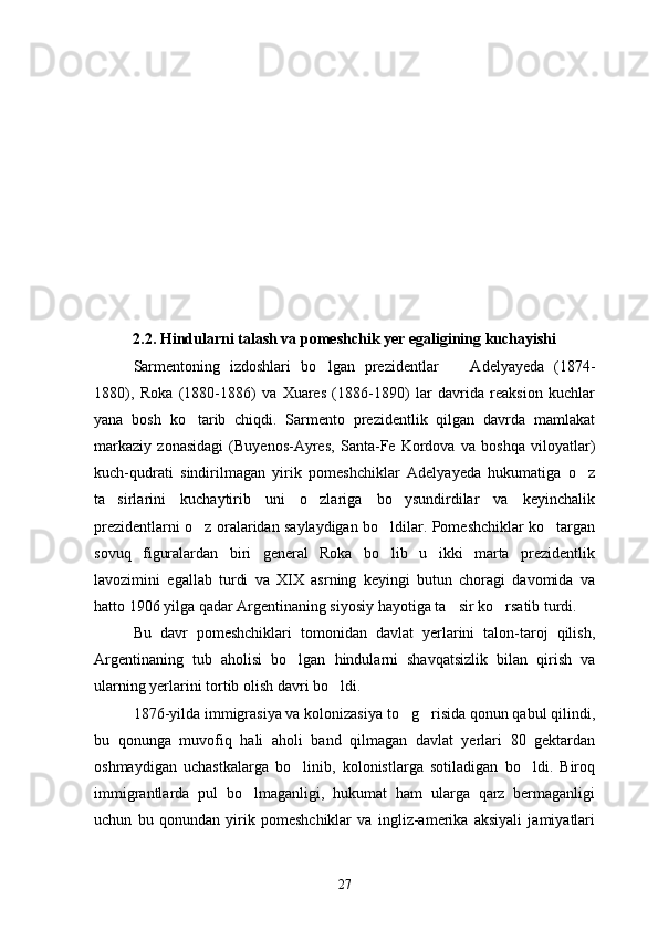 2.2. Hindularni talash va pomeshchik yer egaligining kuchayishi
Sarmentoning   izdoshlari   bo lgan   prezidentlar     Adelyayeda   (1874- 
1880),   Roka   (1880-1886)   va   Xuares   (1886-1890)   lar   davrida   reaksion   kuchlar
yana   bosh   ko tarib   chiqdi.   Sarmento   prezidentlik   qilgan   davrda   mamlakat	

markaziy   zonasidagi   (Buyenos-Ayres,   Santa-Fe   Kordova   va   boshqa   viloyatlar)
kuch-qudrati   sindirilmagan   yirik   pomeshchiklar   Adelyayeda   hukumatiga   o z	

ta sirlarini   kuchaytirib   uni   o zlariga   bo ysundirdilar   va   keyinchalik	
  
prezidentlarni o z oralaridan saylaydigan bo ldilar. Pomeshchiklar ko targan	
  
sovuq   figuralardan   biri   general   Roka   bo lib   u   ikki   marta   prezidentlik	

lavozimini   egallab   turdi   va   XIX   asrning   keyingi   butun   choragi   davomida   va
hatto 1906 yilga qadar Argentinaning siyosiy hayotiga ta sir ko rsatib turdi.	
 
Bu   davr   pomeshchiklari   tomonidan   davlat   yerlarini   talon-taroj   qilish,
Argentinaning   tub   aholisi   bo lgan   hindularni   shavqatsizlik   bilan   qirish   va	

ularning yerlarini tortib olish davri bo ldi.	

1876-yilda immigrasiya va kolonizasiya to g risida qonun qabul qilindi,	
 
bu   qonunga   muvofiq   hali   aholi   band   qilmagan   davlat   yerlari   80   gektardan
oshmaydigan   uchastkalarga   bo linib,   kolonistlarga   sotiladigan   bo ldi.   Biroq	
 
immigrantlarda   pul   bo lmaganligi,   hukumat   ham   ularga   qarz   bermaganligi	

uchun   bu   qonundan   yirik   pomeshchiklar   va   ingliz-amerika   aksiyali   jamiyatlari
27 