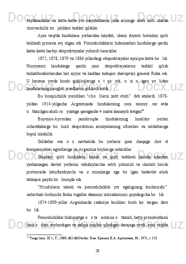 foydalandilar   va   katta-katta   yer   maydonlarini   juda   arzonga   sotib   olib,   ularda
chorvachilik xo jaliklari tashkil qildilar.
Ayni   vaqtda   hindularni   yerlaridan   haydab,   ularni   deyarli   butunlay   qirib
tashlash prossesi  avj  olgan edi. Pomeshchiklarni  hukumatlari  hindularga qarshi
katta-katta harbiy ekspeditsiyalar yuborib turardilar.
1872, 1878, 1879 va 1886 yillardagi ekspeditsiyalar ayniqsa katta bo ldi.	

Himoyasiz   hindularga   qarshi   jazo   ekspeditsiyalarini   tashkil   qilish
tashabbuskorlaridan biri ayyor va haddan tashqari shavqatsiz general Roka edi.
U   hamma   yerda   hindu   qishloqlariga   o t   qo ydi,   o zi   o tgan   yo lidan	
    
hindularning minglab jasadlarini qoldirib ketdi.
Bu   bosqinchilik   yurishlari   c h o llarni   zabt   etish   deb   atalardi.   1870-	
 	
yildan   1914-yilgacha   Argentinada   hindularning   soni   rasmiy   sur atda	

o tkazilgan aholi ro yxatiga qaraganda 4 marta kamayib ketgan	
  14
.
Buyenos-Ayresdan   janubroqda   hindularning   hosildor   yerlari
uchastkalarga   bo linib   ekspeditsion   armiyalarning   ofiserlari   va   soldatlariga	

bepul ulashildi.
Soldatlar   esa   o z   navbatida   bu   yerlarni   qora   chaqaga   chet   el	

kompaniyalari agentlariga va Argentina boylariga sotardilar.
Shunday   qilib   hindularni   talash   va   qirib   tashlash   hamda   odamlar
yashamagan   davla t   yerlarini   vahshiylarcha   sotib   yuborish   va   ulashib   berish
protsessida   latinfundiyachi   va   o rmonlarga   ega   bo lgan   badavlat   aholi	
 
tabaqasi paydo bo lmoqda edi.	

H i ndularni   talash   va   pomeshchiklik   yer   egaligining   kuchayishi	
 
sarlavhali beshinchi faslni tugallar ekanmiz xulosalarimiz quyidagicha bo ldi.	

1874-1890-yillar   Argentinada   reaksiya   kuchlari   bosh   ko targan   davr	

bo ldi.	

Pomeshchiklar hukumatga o z ta sirlarini o tkazib, hatto prezidentlarni	
  
ham o zlari saylaydigan va xalqni majbur qiladigan darajaga yetdi, ayni vaqtda	

14
  Yangi tarix. III t., T., 1969, 662-663-betlar. Яна: Крюков Н.А. Аргентина, М., 1971, с.153 .   
28 