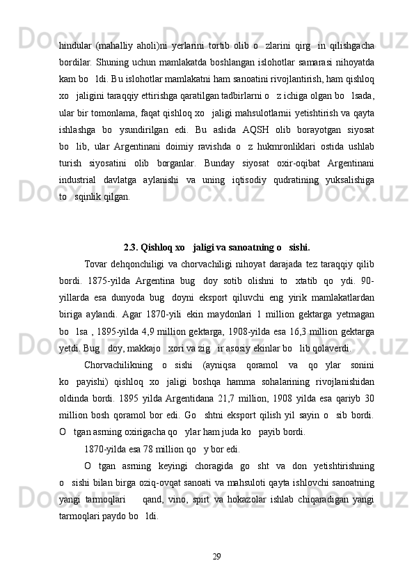 hindular   (mahalliy   aholi)ni   yerlarini   tortib   olib   o zlarini   qirg in   qilishgacha 
bordilar.  Shuning   uchun  mamlakatda   boshlangan   islohotlar   samarasi   nihoyatda
kam bo ldi. Bu islohotlar mamlakatni ham sanoatini rivojlantirish, ham qishloq	

xo jaligini taraqqiy ettirishga qaratilgan tadbirlarni o z ichiga olgan bo lsada,	
  
ular bir tomonlama, faqat qishloq xo jaligi mahsulotlarnii yetishtirish va qayta	

ishlashga   bo ysundirilgan   edi.   Bu   aslida   AQSH   olib   borayotgan   siyosat	

bo lib,   ular   Argentinani   doimiy   ravishda   o z   hukmronliklari   ostida   ushlab	
 
turish   siyosatini   olib   borganlar.   Bunday   siyosat   oxir-oqibat   Argentinani
industrial   davlatga   aylanishi   va   uning   iqtisodiy   qudratining   yuksalishiga
to sqinlik qilgan.

2.3. Qishloq xo jaligi va sanoatning o sishi.	
 
Tovar   dehqonchiligi   va   chorvachiligi   nihoyat   darajada   tez   taraqqiy   qilib
bordi.   1875-yilda   Argentina   bug doy   sotib   olishni   to xtatib   qo ydi.   90-	
  
yillarda   esa   dunyoda   bug doyni   eksport   qiluvchi   eng   yirik   mamlakatlardan	

biriga   aylandi.   Agar   1870-yili   ekin   maydonlari   1   million   gektarga   yetmagan
bo lsa , 1895-yilda 4,9 million gektarga, 1908-yilda esa 16,3 million gektarga	

yetdi. Bug doy, makkajo xori va zig ir asosiy ekinlar bo lib qolaverdi.	
   
Chorvachilikning   o sishi   (ayniqsa   qoramol   va   qo ylar   sonini	
 
ko payishi)   qishloq   xo jaligi   boshqa   hamma   sohalarining   rivojlanishidan	
 
oldinda   bordi.   1895   yilda   Argentidana   21,7   million,   1908   yilda   esa   qariyb   30
million   bosh   qoramol   bor   edi.   Go shtni   eksport   qilish   yil   sayin   o sib   bordi.	
 
O tgan asrning oxirigacha qo ylar ham juda ko payib bordi.	
  
1870-yilda esa 78 million qo y bor edi.	

O tgan   asrning   keyingi   choragida   go sht   va   don   yetishtirishning	
 
o sishi  bilan birga oziq-ovqat sanoati  va mahsuloti qayta ishlovchi  sanoatning	

yangi   tarmoqlari     qand,   vino,   spirt   va   hokazolar   ishlab   chiqaradigan   yangi	

tarmoqlari paydo bo ldi.	

29 