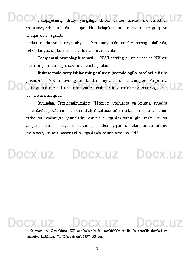 Tadqiqotning   ilmiy   yangiligi   shuki,   ushbu   mavzu   ilk   marotaba
malakaviy   ish       sifatida       o rganildi,     kelajakda     bu       mavzuni     kengroq     va
chuqurroq o rganib, 	

undan   o rta   va   (ilmiy)   oliy   ta lim   jarayonida   amaliy   mashg ulotlarda,	
  
referatlar yozish, kurs ishlarida foydalanish mumkin. 
Tadqiqotni   xronologik   sanasi    	
 XVII   asrning   o rtalaridan   to   XX   asr	
boshlarigacha bo lgan davrni o z ichiga oladi.	
 
Bitiruv  malakaviy  ishimizning  uslubiy  (metodologik)  asoslari   sifatida
prezident   I.A.Karimovning   asarlaridan   foydalanildi,   shuningdek   Argentina
tarixiga   oid   manbalar   va   adabiyotlar   ushbu   bitiruv   malakaviy   ishimizga   asos
bo lib xizmat qildi.	

Jumladan,   Prezidentimizning:   H o z irgi   yoshlarda   va   kelgusi   avlodda	

o z   davlati,   xalqining   tarixini   shak-shubhasiz   bilish   bilan   bir   qatorda   jahon	

tarixi   va   madaniyati   yutuqlarini   chuqur   o rganish   zarurligini   tushunish   va	

anglash   hissini   tarbiyalash   lozim ,     deb   aytgan   so zlari   ushbu   bitiruv	
  
malakaviy ishimiz mavzusini o rganishda dasturi amal bo ldi	
  2
.
2
  Karimov   I.A.   O‘zbekiston   XXI   asr   bo‘sag‘asida:   xavfsizlikka   tahdid,   barqarorlik   shartlari   va
taraqqiyot kafolatlari. T., “O‘zbekiston”, 1997, 109-bet.
3 